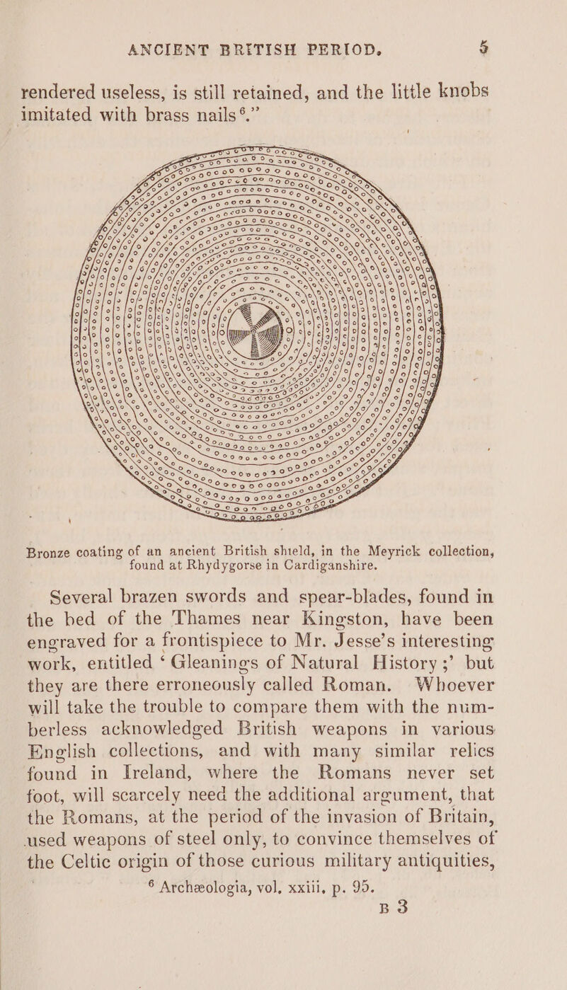 rendered useless, is still retained, and the little knobs imitated with brass nails *.” 20 220000 S So 0 004 00007 Qo ; ° 5 200000729 &amp; 0 c05950 000% Bronze coating of an ancient British shield, in the Meyrick collection, found at Rhydygorse in Cardiganshire. Several brazen swords and spear-blades, found in the bed of the Thames near Kingston, have been engraved for a frontispiece to Mr. Jesse’s interesting work, entitled ‘ Gleanings of Natural History ;’ but they are there erroneously called Roman. Whoever will take the trouble to compare them with the num- berless acknowledged British weapons in various English collections, and with many similar relics found in Ireland, where the Romans never set foot, will scarcely need the additional argument, that the Romans, at the period of the invasion of Britain, used weapons of steel only, to convince themselves of the Celtic origin of those curious military antiquities, 8 Archzologia, vol, xxiii, p. 95. B3