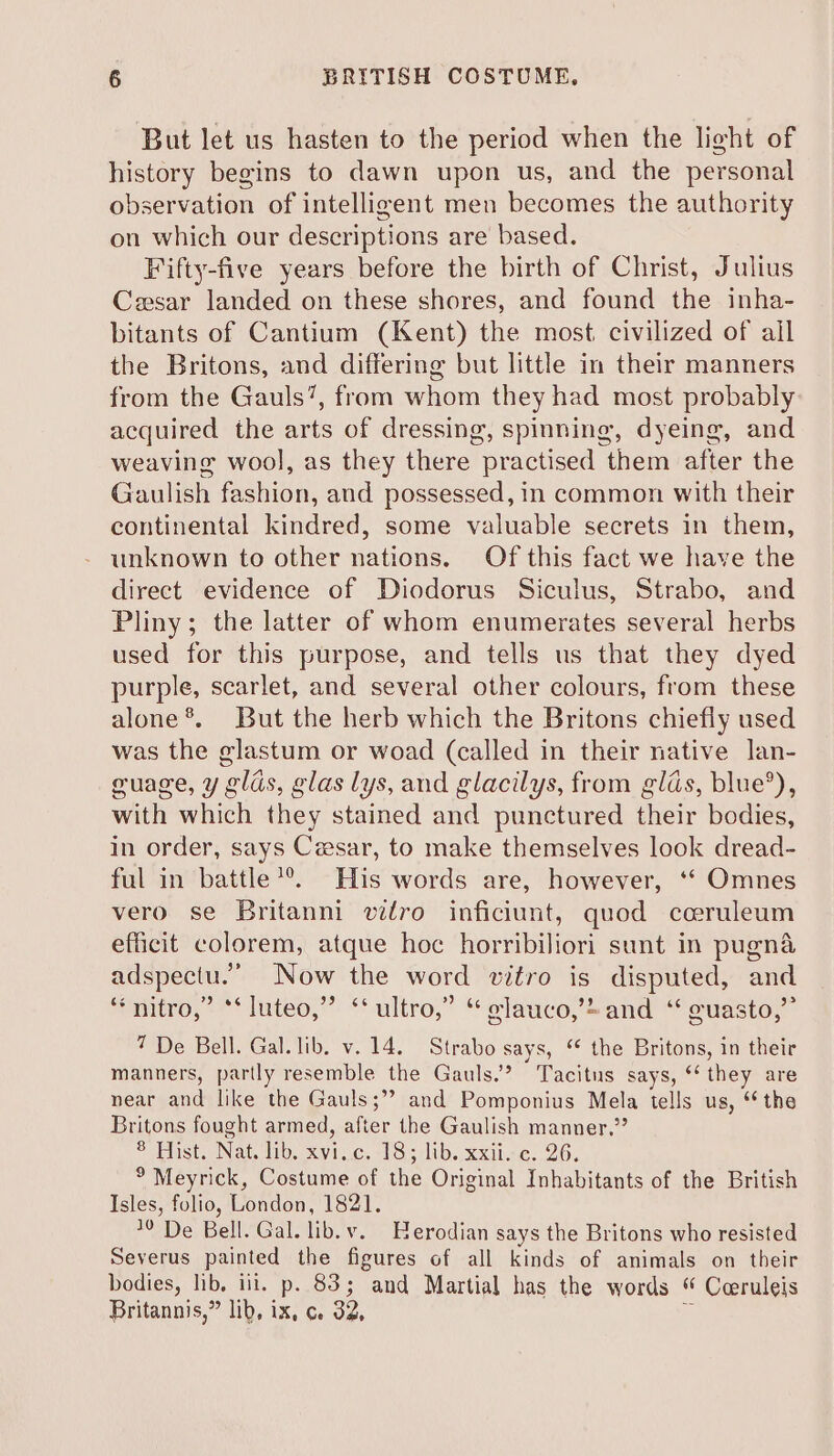 But let us hasten to the period when the light of history begins to dawn upon us, and the personal observation of intelligent men becomes the authority on which our descriptions are based. Fifty-five years before the birth of Christ, Julius Ceesar landed on these shores, and found the inha- bitants of Cantium (Kent) the most. civilized of ail the Britons, and differing but little in their manners from the Gauls’, from whom they had most probably acquired the arts of dressing, spinning, dyeing, and weaving wool, as they there “practised them after the Gaulish fashion, and possessed, in common with their continental kindred, some valuable secrets in them, unknown to other nations. Of this fact we have the direct evidence of Diodorus Siculus, Strabo, and Pliny; the latter of whom enumerates several herbs used for this purpose, and tells us that they dyed purple, scarlet, and several other colours, from these alone*. But the herb which the Britons chiefly used was the glastum or woad (called in their native lan- guage, y glas, glas lys, and glacilys, from glas, blue’), with which they stained and punctured When bodies, in order, says Cesar, to make themselves look dread- ful in battle *®. His words are, however, ‘‘ Omnes vero se Britanni vitro inficiunt, quod cceruleum efficit colorem, atque hoc horribiliori sunt in pugna adspectu.’ Now the word vitro is disputed, and “nitro,” *‘luteo,” ‘ultro,” “¢lauco,’=and “ guasto,” 7 De Bell. Gal. lib. v.14. Strabo says, “ the Britons, in their manners, partly resemble the Gauls.” Tacitus says, “ they are near and like the Gauls; and Pomponius Mela tells us, “ the Britons fought armed, after the Gaulish manner.” © ost. Nat. 400. <St ¢. 185 :lib. xxtise. 26. ° Meyrick, Costume of the Original Inhabitants of the British Isles, folio, London, 1821. De Bell. Gal. lib. v. Herodian says the Britons who resisted Severus painted the figures of all kinds of animals on their bodies, lib, iii. p. 83; and Martial has the words “ Coeruleis Britannis,” lib, ix, c 32,