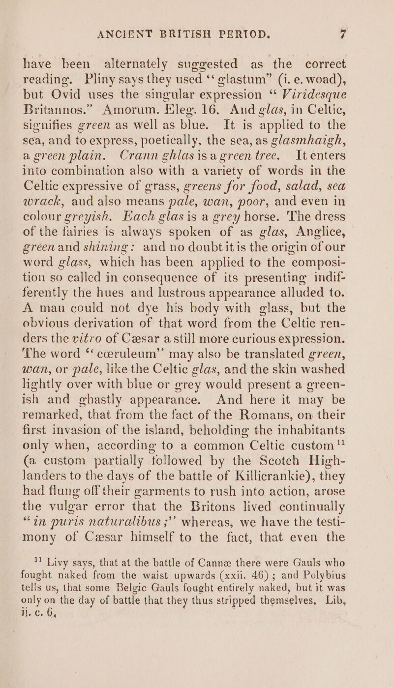 have been alternately suggested as the correct reading. Pliny says they used ‘‘ glastum” (i. e. woad), but Ovid uses the singular expression “ Virzdesque Britannos.” Amorum. Eleg. 16. And glas, in Celtic, signifies green as well as blue. It is applied to the sea, and to express, poetically, the sea, as glasmhaigh, a green plain. Crann ghlasisagreentree. It enters into combination also with a variety of words in the Celtic expressive of grass, greens for food, salad, sea wrack, aud also means pale, wan, poor, and even in colour greyish. Each glas is a grey horse. The dress of the fairies is always spoken of as glas, Anglice, greenand shining: and no doubt it is the origin of our word glass, which has been applied to the composi- tion so called in consequence of its presenting indif- ferently the hues and lustrous appearance alluded to. A man could not dye his body with glass, but the obvious derivation of that word from the Celtic ren- ders the vitro of Cesar a still more curious expression. The word ‘‘ cceruleum’’ may also be translated green, wan, or pale, like the Celtic glas, and the skin washed lightly over with blue or grey would present a green- ish and ghastly appearance. And here it may be remarked, that from the fact of the Romans, on their first invasion of the island, beholding the inhabitants only when, according to a common Celtic custom” (a custom partially followed by the Scotch High- landers to the days of the battle of Killicrankie), they had flung off their garments to rush into action, arose the vulgar error that the Britons lived continually “in puris naturalibus ;’’ whereas, we have the testi- mony of Cesar himself to the fact, that even the 1) Livy says, that at the battle of Canne there were Gauls who fought naked from the waist upwards (xxii. 46); and Polybius tells us, that some Belgic Gauls fought entirely naked, but it was only on the day of battle that they thus stripped themselves, Lib, iv.'c. 6,
