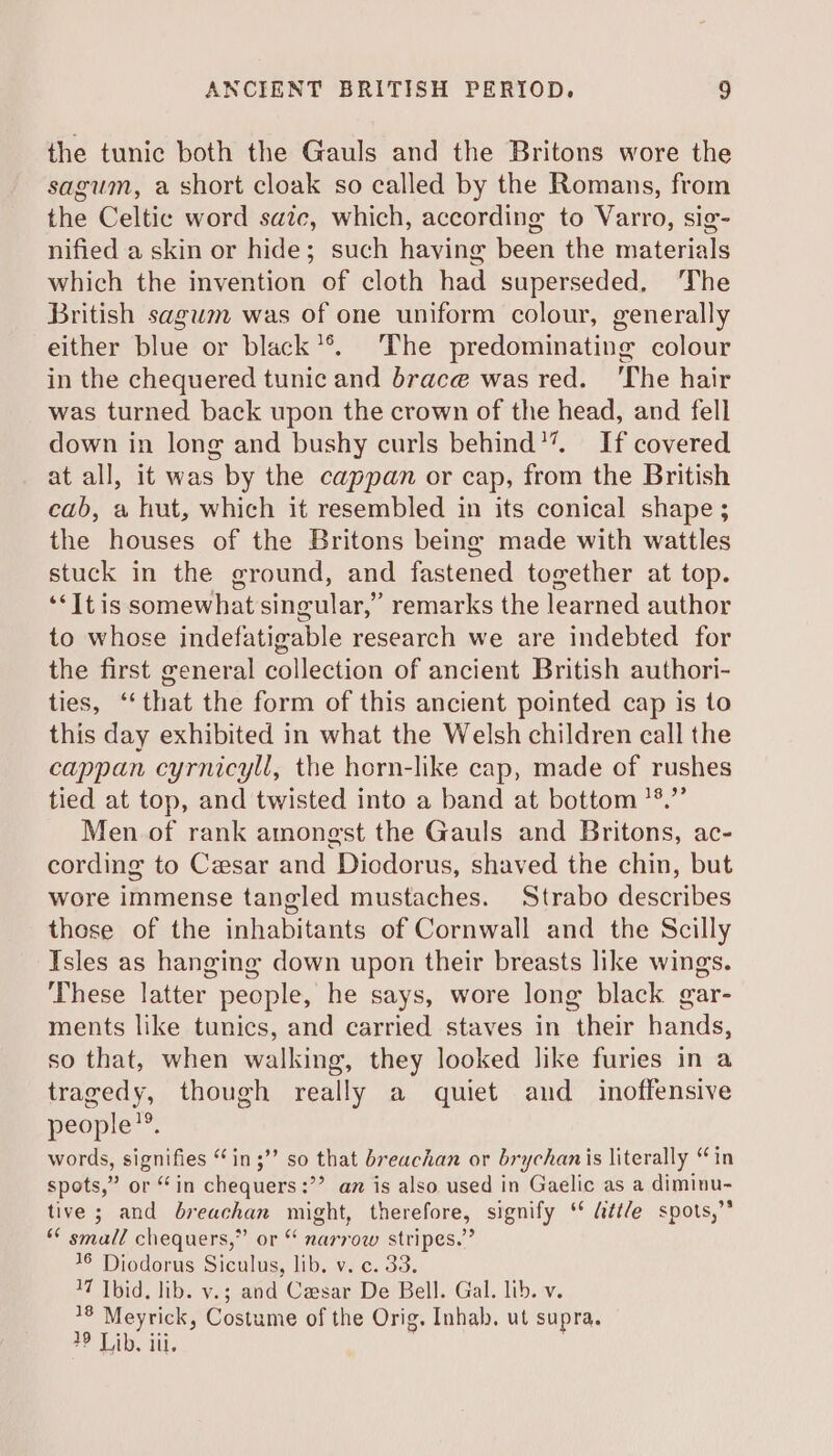 the tunic both the Gauls and the Britons wore the sagum, a short cloak so called by the Romans, from the Celtic word saitc, which, according to Varro, sig- nified a skin or hide; such having been the materials which the invention of cloth had superseded, ‘The British sagum was of one uniform colour, generally either blue or black*®. The predominating colour in the chequered tunic and brace was red. ‘The hair was turned back upon the crown of the head, and fell down in long and bushy curls behind’. If covered at all, it was by the cappan or cap, from the British cab, a hut, which it resembled in its conical shape ; the houses of the Britons being made with wattles stuck in the ground, and fastened together at top. ‘<It is somewhat singular,” remarks the learned author to whose indefatigable research we are indebted for the first general collection of ancient British authori- ties, ‘that the form of this ancient pointed cap is to this day exhibited in what the Welsh children call the cappan cyrnicyll, the horn-like cap, made of rushes tied at top, and twisted into a band at bottom *%.”’ Men of rank amongst the Gauls and Britons, ac- cording to Cesar and Diodorus, shaved the chin, but wore immense tangled mustaches. Strabo describes those of the inhabitants of Cornwall and the Scilly Isles as hanging down upon their breasts like wings. These latter people, he says, wore long black gar- ments like tunics, and carried staves in their hands, so that, when walking, they looked like furies in a tragedy, though really a quiet and_ inoffensive people”. words, signifies “in ;’’ so that breachan or brychanis literally “in spots,” or “in chequers:’’ az is also used in Gaelic as a diminu- tive ; and breachan might, therefore, signify ‘* &amp;tt/e spots,” ** small chequers,” or “ narrow stripes.” 16 Diodorus Siculus, lib. v. c. 33. 17 Tbid. lib. v.; and Casar De Bell. Gal. lib. v. 18 Meyrick, Costume of the Orig. Inhab, ut supra. 2 Lib. iii, i