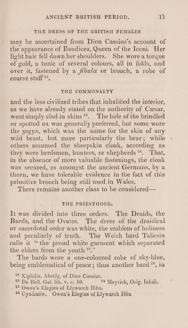 THE DRESS OF THE BRITISH FEMALES may be ascertained from Dion Cassius’s account of the appearance of Boadicea, Queen of the Iceni. Her lieht hair fell down her shoulders. She wore a torque of gold, a tunic of several colours, all in folds, and over it, fastened by a fibula or brooch, a robe of coarse stuff”. THE COMMONALTY and the less civilized tribes that inhabited the interior, as we have already stated on the authority of Cesar, went simply cladin skins**. The hide of the brindled or spotted ox was generally preferred, but some wore the ysgyn, which was the name for the skin of any wild beast, but more particularly the bear; while others assumed the sheepskin cloak, according as they were herdsmen, hunters, or shepherds **. ‘That, in the absence of more valuable fastenings, the cloak was secured, as amongst the ancient Germans, by a thorn, we have tolerable evidence in the fact of this primitive brooch being stili used in Wales. There remains another class to be considered— THE PRIESTHOOD. It was divided into three orders. The Druids, the Bards, and the Ovates. The dress of the druidical or sacerdotal order was white, the emblem of holiness and peculiarly of truth. The Welsh bard ‘Valiesin calls it ‘‘the proud white garment which separated the elders from the youth *°.” The bards wore a one-coloured robe of sky-blue, being emblematical of peace; thus another bard **, in *2 Xiphilin. Abridg. of Dion Cassius. é 22 De Belt. Gal. lib. v. c.. 10. 24 Meyrick, Orig. Inhab.' 2° Owen’s Elegies of Llywarch Hén. #6 Cynddelw. Owen’s Elegies of Llywarch Hén