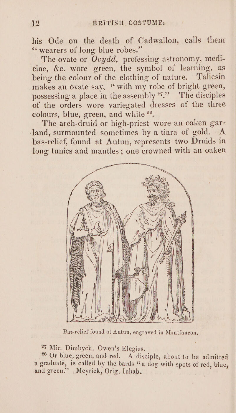 his Ode on the death of Cadwallon, calls them ‘* wearers of long blue robes.” The ovate or Ovydd, professing astronomy, medi- cine, &amp;c. wore green, the symbol of learning, as being the colour of the clothing of nature. ‘Taliesin makes an ovate say, ‘“ with my robe of bright green, possessing a place in the assembly *”.” The disciples of the orders wore variegated dresses of the three colours, blue, green, and white *°. The arch-druid or high-priest wore an oaken gar- Jand, surmounted sometimes by a tiara of gold. A bas-relief, found at Autun, represents two Druids in long tunics and mantles; one crowned with an oaken Bas-relief found at Autun, engraved in Montfaucon. 27 Mic. Dimbych. Owen’s Elegies. *8 Or blue, green, and red. A disciple, abont to be admitted a graduate, is called by the bards “a dog with spots of red, blue, and green.” . Meyrick, Orig. Inhab,.