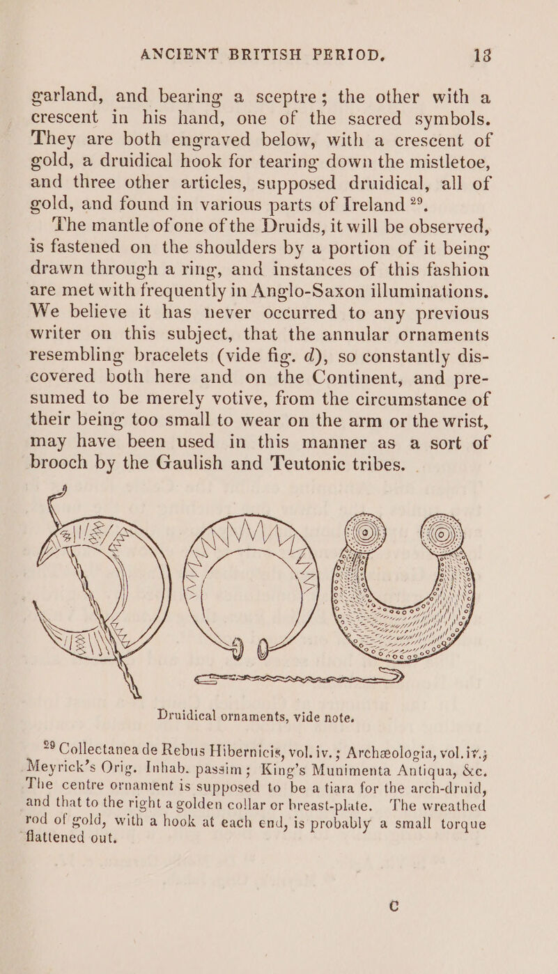 garland, and bearing a sceptre; the other with a crescent in his hand, one of the sacred symbols. They are both engraved below, with a crescent of gold, a druidical hook for tearing down the mistletoe, and three other articles, supposed druidical, all of gold, and found in various parts of Ireland *°. The mantle of one of the Druids, it will be observed, is fastened on the shoulders by a portion of it being drawn through a ring, and instances of this fashion are met with frequently in Anglo-Saxon illuminations., We believe it has never occurred to any previous writer on this subject, that the annular ornaments resembling bracelets (vide fig. d), so constantly dis- covered both here and on the Continent, and pre- sumed to be merely votive, from the circumstance of their being too small to wear on the arm or the wrist, may have been used in this manner as a sort of brooch by the Gaulish and Teutonic tribes. . ** Collectanea de Rebus Hibernicis, vol. iv.; Archaologia, vol.i¥.; eyrick’s Orig. Inhab. passim; King’s Munimenta Antiqua, &amp;e. The centre ornament is supposed to be a tiara for the arch-druid, and that to the right a golden collar or hreast-plate. The wreathed rod of gold, with a hook at each end, is probably a small torque flattened out.