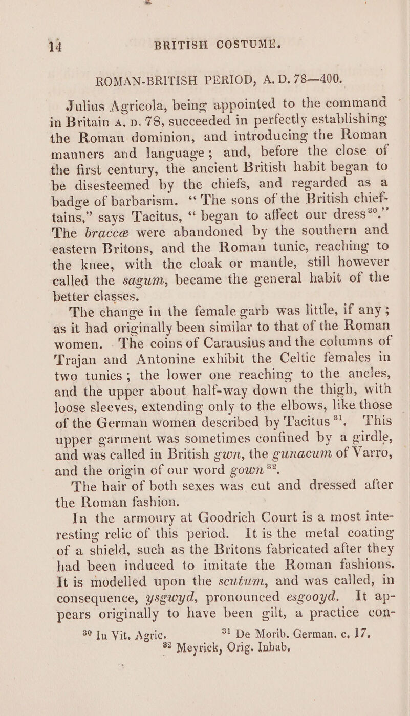 ROMAN-BRITISH PERIOD, A. D. 78—400. Julius Agricola, being appointed to the command in Britain a. p. 78, succeeded in perfectly establishing the Roman dominion, and introducing the Roman manners and language; and, before the close of the first century, the ancient British habit began to be disesteemed by the chiefs, and regarded as a badge of barbarism. ‘‘ The sons of the British chief- tains,” says Tacitus, ‘ began to affect our dress**.” The bracce were abandoned by the southern and eastern Britons, and the Roman tunic, reaching to the knee, with the cloak or mantle, still however called the sagum, became the general habit of the better classes. The change in the female garb was little, if any 5 as it had originally been similar to that of the Roman women. . The coins of Carausius and the columns of Trajan and Antonine exhibit the Celtic females in two tunics; the lower one reaching to the ancles, and the upper about half-way down the thigh, with loose sleeves, extending only to the elbows, like those of the German women described by Tacitus **. This upper garment was sometimes confined by a girdle, and was called in British gwn, the gunacum of Varro, and the origin of our word gown °?. The hair of both sexes was cut and dressed after the Roman fashion. In the armoury at Goodrich Court is a most inte- resting relic of this period. It is the metal coating of a shield, such as the Britons fabricated after they had been induced to imitate the Roman fashions. It is modelled upon the scwéwm, and was called, in consequence, ysgwyd, pronounced esgooyd. It ap- pears originally to have been gilt, a practice con- $9 In Vit. Agric. 31 De Morib. German, c, 17, 82 Meyrick, Orig. Inhab,