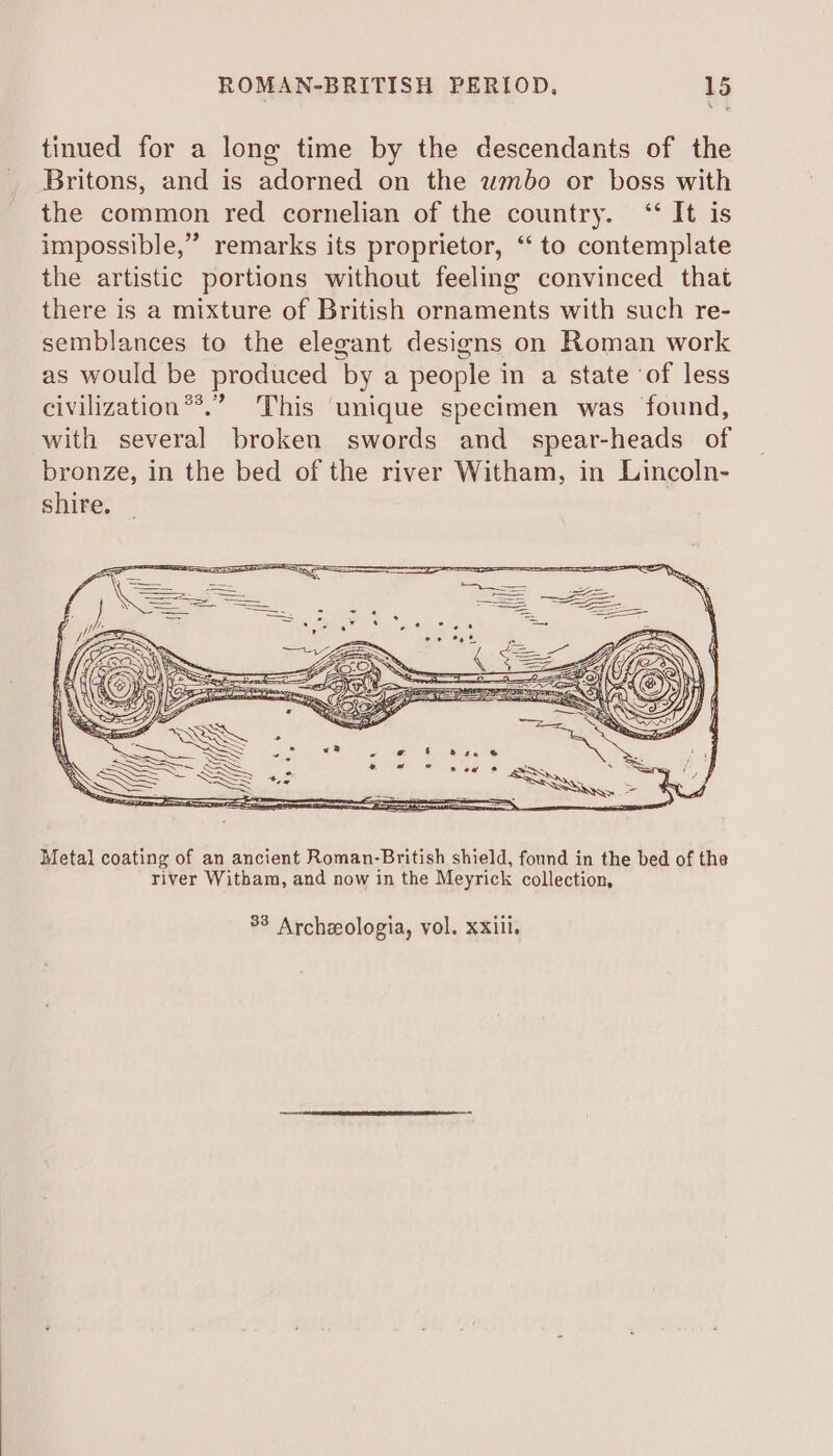 tinued for a long time by the descendants of the Britons, and is adorned on the wmbo or boss with the common red cornelian of the country. ‘‘ It is impossible,” remarks its proprietor, “‘ to contemplate the artistic portions without feeling convinced that there is a mixture of British ornaments with such re- semblances to the elegant designs on Roman work as would be produced ‘by a people i in a state ‘of less civilization®*.” This unique specimen was found, with several broken swords and spear-heads of bronze, in the bed of the river Witham, in Lincoln- shire. Metal coating of an ancient Roman-British shield, found in the bed of the river Witham, and now in the Meyrick collection, 33 Archeologia, vol. xxiii.