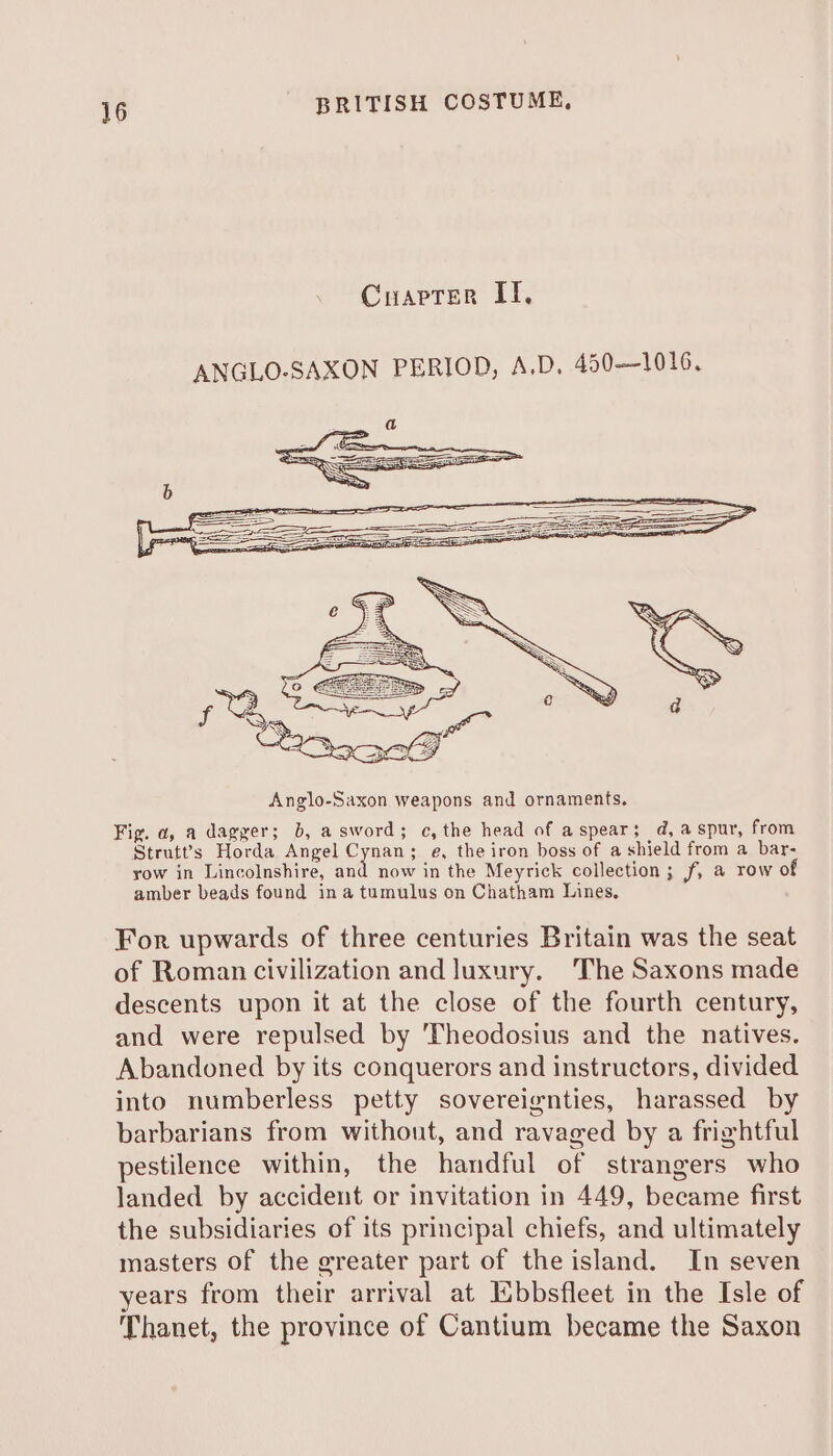 Cuapter IT, ANGLO-SAXON PERIOD, A.D. 450—1016. For upwards of three centuries Britain was the seat of Roman civilization and luxury. The Saxons made descents upon it at the close of the fourth century, and were repulsed by Theodosius and the natives. Abandoned by its conquerors and instructors, divided into numberless petty sovereignties, harassed by barbarians from without, and ravaged by a frightful pestilence within, the handful of strangers who landed by accident or invitation in 449, became first the subsidiaries of its principal chiefs, and ultimately masters of the greater part of the island. In seven years from their arrival at Ebbsfleet in the Isle of Thanet, the province of Cantium became the Saxon