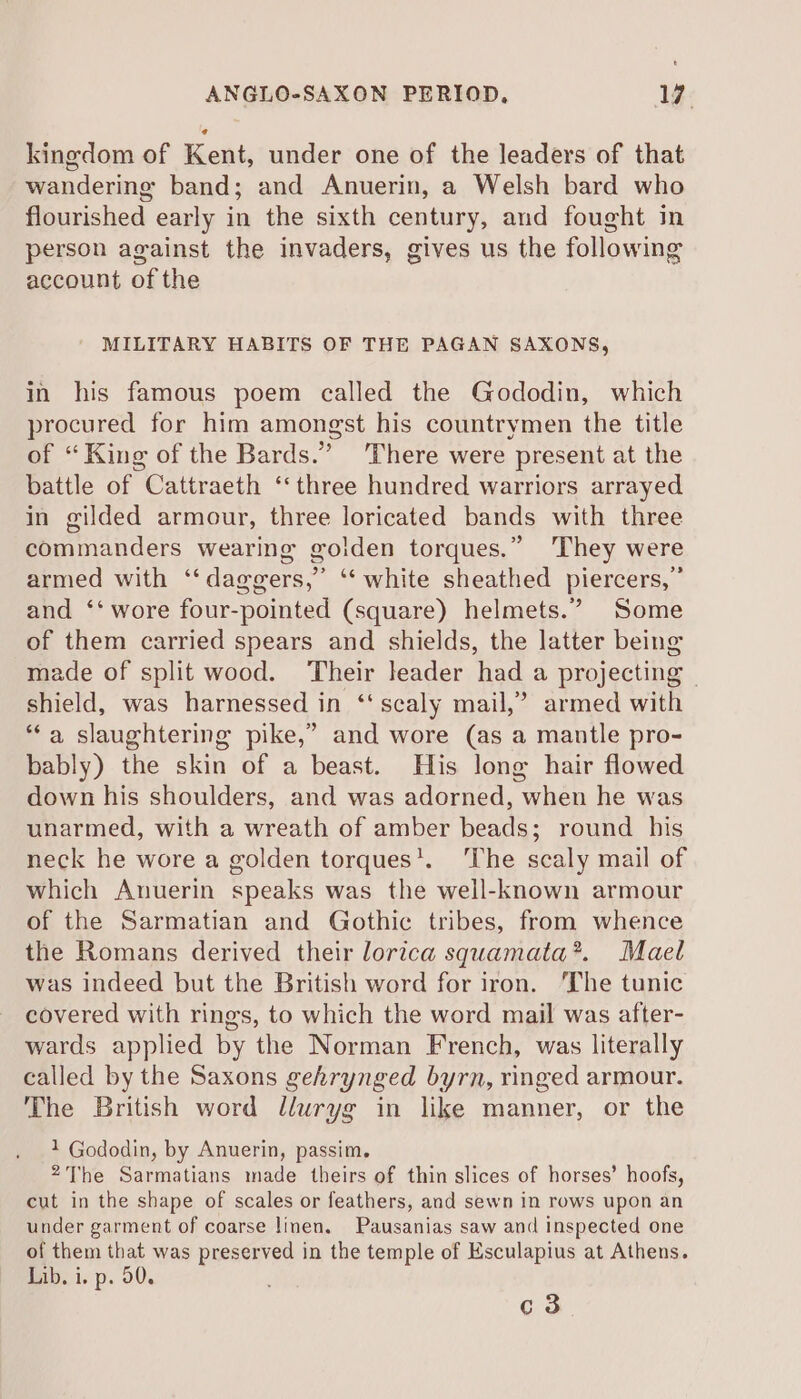 kingdom of Kent, under one of the leaders of that wandering band; and Anuerin, a Welsh bard who flourished early in the sixth century, and fought in person against the invaders, gives us the following account of the MILITARY HABITS OF THE PAGAN SAXONS, in his famous poem called the Gododin, which procured for him amongst his countrymen the title of “King of the Bards.” ‘There were present at the battle of Cattraeth ‘three hundred warriors arrayed in gilded armour, three loricated bands with three commanders wearing golden torques.” They were armed with ‘‘ daggers,” ‘“‘ white sheathed piercers,” and ‘‘ wore four-pointed (square) helmets.” Some of them carried spears and shields, the latter being made of split wood. Their leader had a projecting © shield, was harnessed in ‘scaly mail,’ armed with “a slaughtering pike,” and wore (as a mantle pro- bably) the skin of a beast. His long hair flowed down his shoulders, and was adorned, when he was unarmed, with a wreath of amber beads; round his neck he wore a golden torques’. ‘The scaly mail of which Anuerin speaks was the well-known armour of the Sarmatian and Gothic tribes, from whence the Romans derived their lorica squamata*. Mael was indeed but the British word for iron. ‘The tunic covered with rings, to which the word mail was after- wards applied by the Norman French, was literally called by the Saxons gehrynged byrn, ringed armour. The British word lluryg in like manner, or the 1 Gododin, by Anuerin, passim. 2The Sarmatians made theirs of thin slices of horses’ hoofs, cut in the shape of scales or feathers, and sewn in rows upon an under garment of coarse linen. Pausanias saw and inspected one of them that was preserved in the temple of Ksculapius at Athens. Lib. i. p. 50. c3