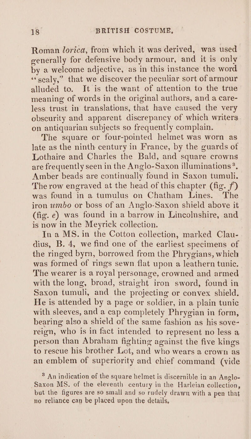 Roman lorica, from which it was derived, was used generally for defensive body armour, and it is only by a welcome adjective, as in this instance the word ‘‘scaly,” that we discover the peculiar sort of armour alluded to. It is the want of attention to the true meaning of words in the original authors, and a care- less trust in translations, that have caused the very obscurity and apparent discrepancy of which writers on antiquarian subjects so frequently complain. The square or four-pointed helmet was worn as late as the ninth century in France, by the guards of Lothaire and Charles the Bald, and square crowns are frequently seen in the Anglo-Saxon illuminations *, Amber beads are continually found in Saxon tumuli. The row engraved at the head of this chapter (fig. f) was found in a tumulus on Chatham Lines. The iron wmbo or boss of an Anglo-Saxon shield above it (fig. e) was found in a barrow in Lincolnshire, and is now in the Meyrick collection. In a MS. in the Cotton collection, marked Clau- dius, B. 4, we find one of the earliest specimens of the ringed byrn, borrowed from the Phrygians, which was formed of rings sewn flat upon a leathern tunic. The wearer is a royal personage, crowned and armed with the long, broad, straight iron sword, found in Saxon tumuli, and the projecting or convex shield. He is attended by a page or soldier, in a plain tunic with sleeves, and a cap completely Phrygian in form, bearing also a shield of the same fashion as his sove- reign, who is in fact intended to represent no less a person than Abraham fighting against the five kings to rescue his brother Lot, and who wears a crown as an emblem of superiority and chief command (vide * An indication of the square helmet is discernible in an Anglo- Saxon MS. of the eleventh century in the Harleian collection, but the figures are so small and so rudely drawn with a pen that no reliance can be placed upon the details,