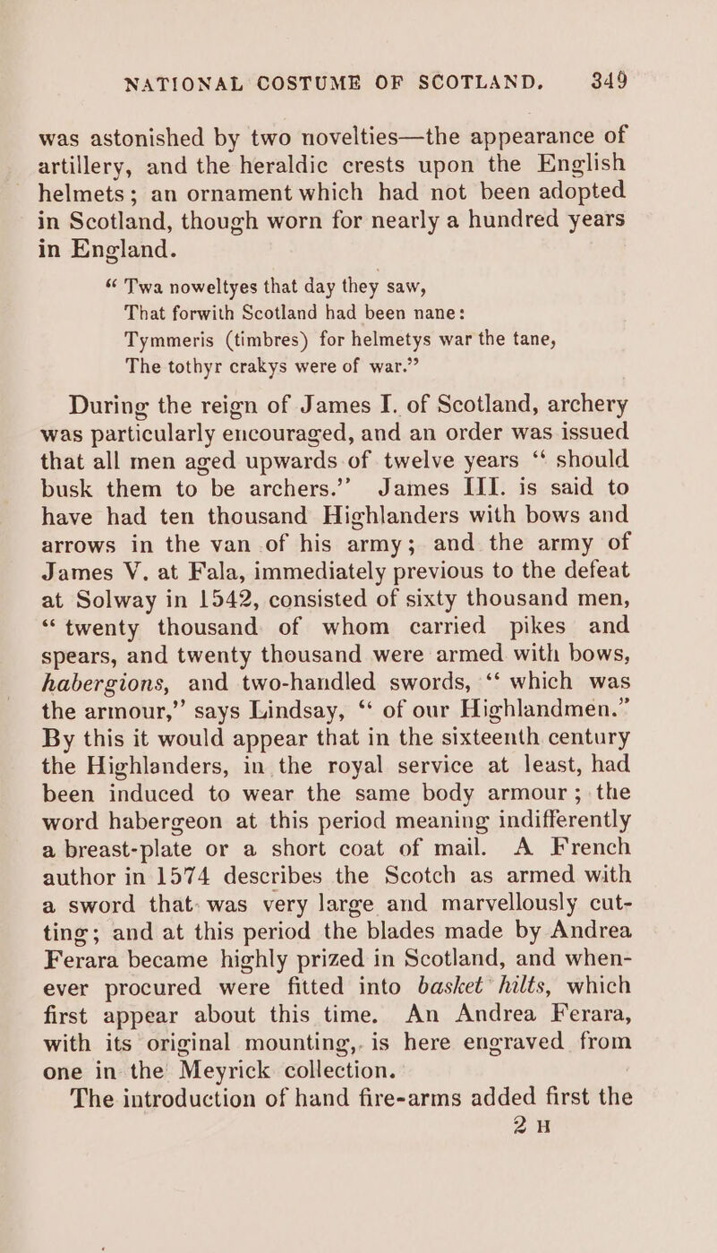 was astonished by two novelties—the appearance of artillery, and the heraldic crests upon the English - helmets; an ornament which had not been adopted in Scotland, though worn for nearly a hundred years in England. ““ Twa noweltyes that day they saw, That forwith Scotland had been nane: Tymmeris (timbres) for helmetys war the tane, The tothyr crakys were of war.” During the reign of James I. of Scotland, archery was particularly encouraged, and an order was issued that all men aged upwards of twelve years ‘* should busk them to be archers.’ James III. is said to have had ten thousand Highlanders with bows and arrows in the van of his army; and the army of James V. at Fala, immediately previous to the defeat at Solway in 1542, consisted of sixty thousand men, ‘“‘twenty thousand of whom carried pikes and spears, and twenty thousand were armed. with bows, habergions, and two-handled swords, ‘‘ which was the armour,”’ says Lindsay, ‘‘ of our Highlandmen.” By this it would appear that in the sixteenth century the Highlanders, in the royal service at least, had been induced to wear the same body armour ; the word habergeon at this period meaning indifferently a breast-plate or a short coat of mail. A French author in 1574 describes the Scotch as armed with a sword that: was very large and marvellously cut- ting; and at this period the blades made by Andrea Ferara became highly prized in Scotland, and when- ever procured were fitted into basket’ hilts, which first appear about this time. An Andrea Ferara, with its original mounting,. is here engraved from one in the Meyrick collection. The introduction of hand fire-arms added first the 24H