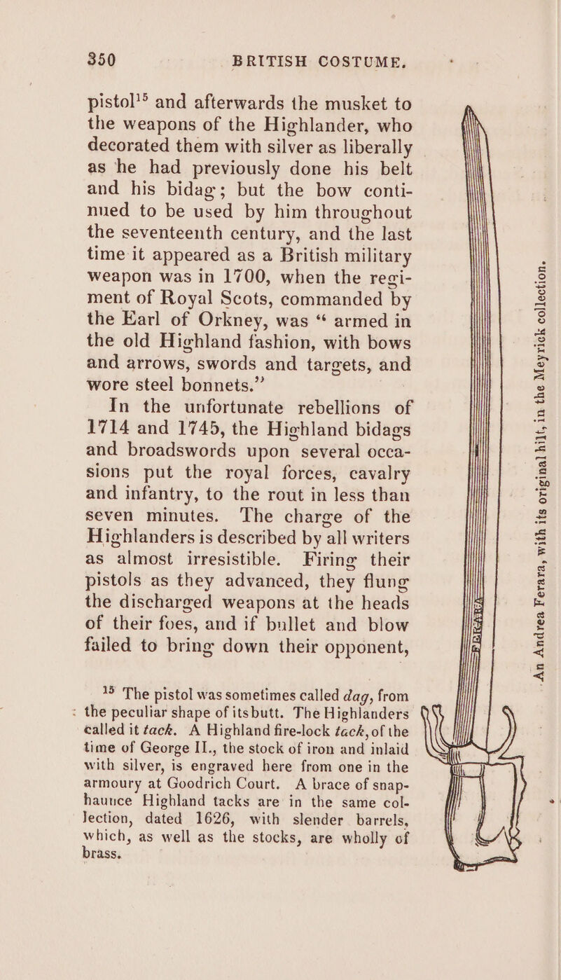 pistol’® and afterwards the musket to the weapons of the Highlander, who decorated them with silver as liberally as he had previously done his belt and his bidag; but the bow conti- nued to be used by him throughout the seventeenth century, and the last time it appeared as a British military weapon was in 1700, when the regi- ment of Royal Scots, commanded by the Earl of Orkney, was “ armed in the old Highland fashion, with bows and arrows, swords and targets, and wore steel bonnets.” In the unfortunate rebellions of 1714 and 1745, the Highland bidags and broadswords upon several occa- sions put the royal forces, cavalry and infantry, to the rout in less than seven minutes. The charge of the Highlanders is described by all writers as almost irresistible. Firing their pistols as they advanced, they flung the discharged weapons at the heads of their foes, and if bullet and blow failed to bring down their opponent, 15 The pistol was sometimes called dag, from : the peculiar shape of itsbutt. The Highlanders called it tack. A Highland fire-lock tack, of the time of George II., the stock of iron and inlaid with silver, is engraved here from one in the armoury at Goodrich Court. A brace of snap- haunce Highland tacks are in the same col- Jection, dated 1626, with slender barrels, which, as well as the stocks, are wholly of brass. -An Andrea Ferara, with its original hilt, in the Meyrick collection.