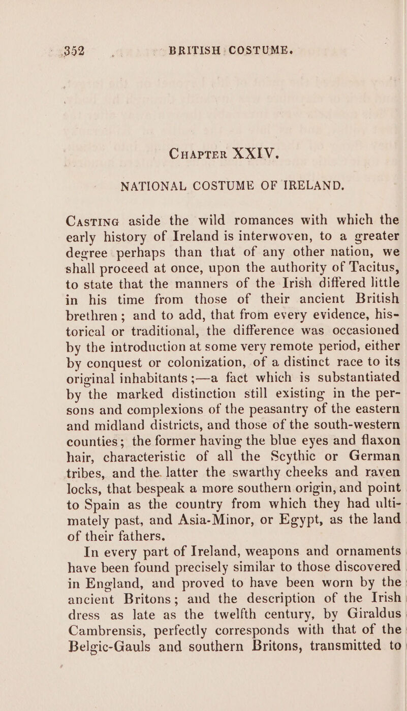 CHAPTER XXIV. NATIONAL COSTUME OF IRELAND. Castine aside the wild romances with which the early history of Ireland is interwoven, to a greater degree perhaps than that of any other nation, we shall proceed at once, upon the authority of Tacitus, to state that the manners of the Irish differed little in his time from those of their ancient British brethren; and to add, that from every evidence, his- torical or traditional, the difference was occasioned by the introduction at some very remote period, either by conquest or colonization, of a distinct race to its original inhabitants ;—a fact which is substantiated by the marked distinction still existing in the per- sons and complexions of the peasantry of the eastern and midland districts, and those of the south-western counties; the former having the blue eyes and flaxon hair, characteristic of all the Scythic or German tribes, and the. latter the swarthy cheeks and raven locks, that bespeak a more southern origin, and point to Spain as the country from which they had ulti- mately past, and Asia-Minor, or Egypt, as the land of their fathers. In every part of Ireland, weapons and ornaments have been found precisely similar to those discovered in England, and proved to have been worn by the ancient Britons; and the description of the Irish dress as late as the twelfth century, by Giraldus_ Cambrensis, perfectly corresponds with that of the Belgic-Gauls and southern Britons, transmitted to