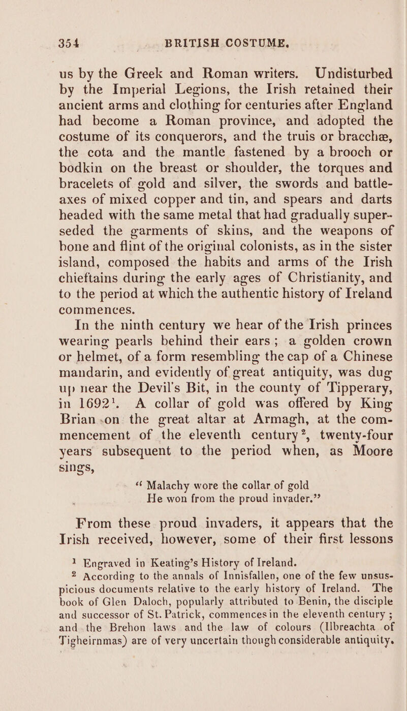 us by the Greek and Roman writers. Undisturbed by the Imperial Legions, the Irish retained their ancient arms and clothing for centuries after England had become a Roman province, and adopted the costume of its conquerors, and the truis or bracche, the cota and the mantle fastened by a brooch or bodkin on the breast or shoulder, the torques and bracelets of gold and silver, the swords and battle- axes of mixed copper and tin, and spears and darts headed with the same metal that had gradually super- seded the garments of skins, and the weapons of bone and flint of the original colonists, as in the sister island, composed the habits and arms of the Irish chieftains during the early ages of Christianity, and to the period at which the authentic history of Ireland commences. In the ninth century we hear of the Irish princes wearing pearls behind their ears; a golden crown or helmet, of a form resembling the cap of a Chinese mandarin, and evidently of great antiquity, was dug up near the Devil's Bit, in the county of Tipperary, in 1692'. A collar of gold was offered by King Brian .on the great altar at Armagh, at the com- mencement of the eleventh century”, twenty-four years subsequent to the period when, as Moore sings, “‘ Malachy wore the collar of gold He won from the proud invader.” From these proud invaders, it appears that the Trish received, however, some of their first lessons 1 Engraved in Keating’s History of Ireland. 2 According to the annals of Innisfallen, one of the few unsus- picious documents relative to the early history of Ireland. The book of Glen Daloch, popularly attributed to Benin, the disciple and successor of St. Patrick, commences in the eleventh century ; andthe Brehon laws and the law of colours (Ilbreachta of Tigheirnmas) are of very uncertain though considerable antiquity.