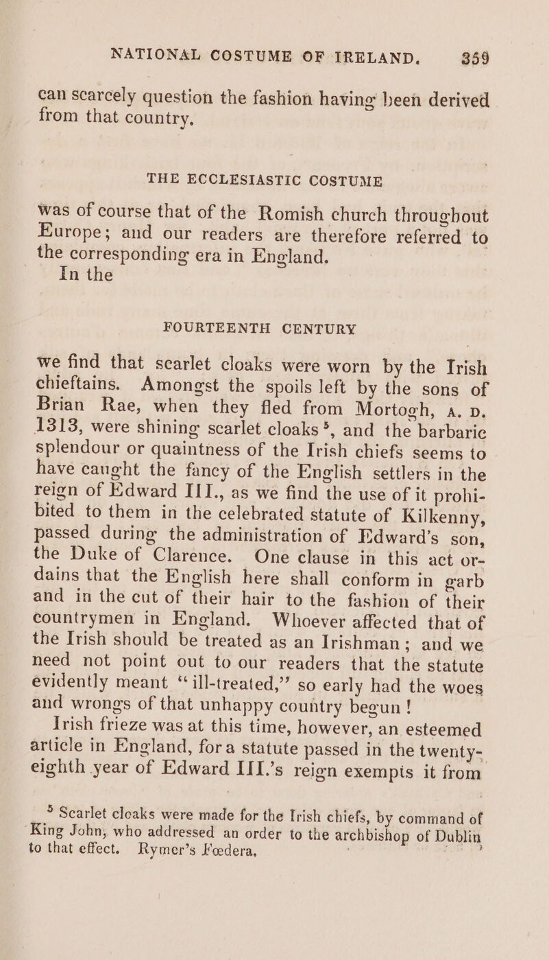 can scarcely question the fashion having been derived from that country, THE ECCLESIASTIC COSTUME was of course that of the Romish church throughout Europe; and our readers are therefore referred to the corresponding era in England. In the FOURTEENTH CENTURY we find that scarlet cloaks were worn by the Irish chieftains. Amongst the spoils left by the sons of Brian Rae, when they fled from Mortogh, a. v. 1313, were shining scarlet cloaks *, and the barbaric splendour or quaintness of the Irish chiefs seems to have caught the fancy of the English settlers in the reign of Edward III., as we find the use of it prohi- bited to them in the celebrated statute of Kilkenny, passed during the administration of Edward’s son, the Duke of Clarence. One clause in this act or- dains that the English here shall conform in garb and in the cut of their hair to the fashion of their countrymen in England. Whoever affected that of the Irish should be treated as an Irishman; and we need not point out to our readers that the statute evidently meant ‘“‘ill-treated,” so early had the woes and wrongs of that unhappy country begun ! Irish frieze was at this time, however, an esteemed article in England, fora statute passed in the twenty- eighth year of Edward III.’s reign exempis it from > Scarlet cloaks were made for the Irish chiefs, by command of ‘King John, who addressed an order to the archbishop of Dublin to that effect. Rymer’s Foedera,