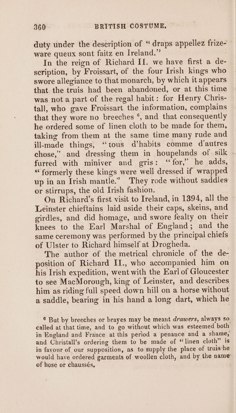 duty under the description of “ draps appellez frize- ware queux sont faitz en Ireland.” In the reign of Richard If. we have first a de- scription, by Froissart, of the four Irish kings who swore allegiance to that monarch, by which it appears that the truis had been abandoned, or at this time was not a part of the regal habit: for Henry Chris- tall, who gave Froissart the information, complains that they wore no breeches °, and that consequently he ordered some of linen cloth to be made for them, taking from them at the same time many rude and ill-made things, “tous d’habits comme d'autres chose,’ and dressing them in houpelands of silk furred with miniver and gris: ‘“‘for,” he adds, “formerly these kings were well dressed if wrapped up in an Irish mantle.” They rode without saddles or stirrups, the old Irish fashion. On Richard’s first visit to Ireland, in 1394, all the Leinster chieftains laid aside their caps, skeins, and girdles, and did homage, and swore fealty on their knees to the Earl Marshal of England; and the same ceremony was performed by the principal chiefs of Ulster to Richard himself at Drogheda. The author of the metrical chronicle of the de- position of Richard II., who accompanied him on his Irish expedition, went with the Earl of Gloucester to see MacMorough, king of Leinster, and describes him as riding full speed down hill on a horse without a saddle, bearing in his hand a long dart, which he 6 But by breeches or brayes may be meant drawers, always so called at that time, and to go without which was esteemed both in England and France at this period a penance and a shame, and Christall’s ordering them to be made of “linen cloth” is in favour of our supposition, as to supply the place of truis‘he would have ordered garments of woollen cloth, and by the name of hose or chaussés,