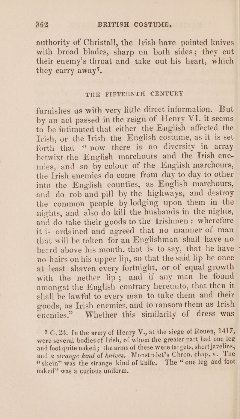 authority of Christall, the Irish have pointed knives with broad blades, sharp on both sides; they cut their enemy’s throat and take out his heart, which they carry away’. THE FIFTEENTH CENTURY furnishes us with very little direct information. But by an act passed in the reign of Henry VI. it seems to be intimated that either the English affected the Trish, or the Irish the English costume, as it is set forth that “now there is no diversity in array betwixt the English marchours and the Irish ene- mies, and so by colour of the English marchours, the Irish enemies do come from day to day to other into the English counties, as English marchours, and do rob and pill by the highways, and destroy the common people by lodging upon them in the nights, and also do kill the husbands in the nights, and do take their goods to the Irishmen : wherefore it is ordained and agreed that no manner of man that will be taken for an Englishman shall have no beard above his mouth, that is to say, that he have ~ no hairs on his upper lip, so that the said lip be once at least shaven every fortnight, or of equal growth with the nether lip; and if any man be found amongst the English contrary hereunto, that then it shall be lawful to every man to take them and their eoods, as Irish enemies, and to ransom them as Irish enemies.” Whether this similarity of dress was 7 ©. 24. Inthe army of Henry V., at the siege of Rouen, 1417, were several bodies of Irish, of whom the greater part had one leg and foot quite naked; the arms of these were targets, short javelins, and a strange hind of knives. Monstrelet’s Chron. chap. v. The * skein” was the strange kind of knife. The “one leg and foot naked’? was a curious uniform.