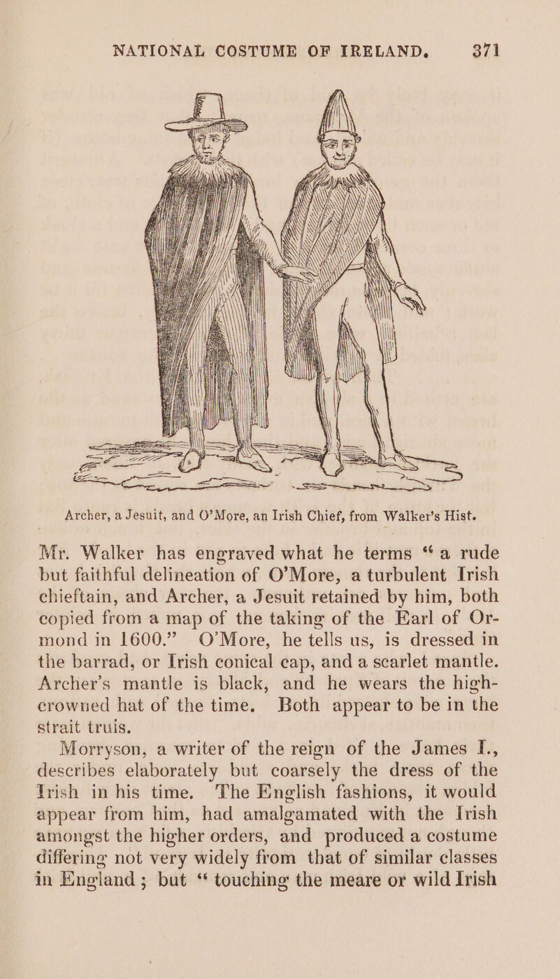 &amp; ZEEE \ VPP 2 (EZ SER Ee = ee ee Archer, a Jesuit, and O’More, an Irish Chief, from Walker’s Hist. Mr. Walker has engraved what he terms “a rude but faithful delineation of O’More, a turbulent Trish chieftain, and Archer, a Jesuit retained by him, both copied from a map of the taking of the Earl of Or- mond in 1600.” O’More, he tells us, is dressed in the barrad, or Irish conical cap, and a scarlet mantle. Archer’s mantle is black, and he wears the high- crowned hat of the time. Both appear to be in the strait truis. Morryson, a writer of the reign of the James [., describes elaborately but coarsely the dress of the Trish in his time. The English fashions, it would appear from him, had amalgamated with the Irish amongst the higher orders, and produced a costume differing not very widely from that of similar classes in England ; but ‘ touching the meare or wild Irish