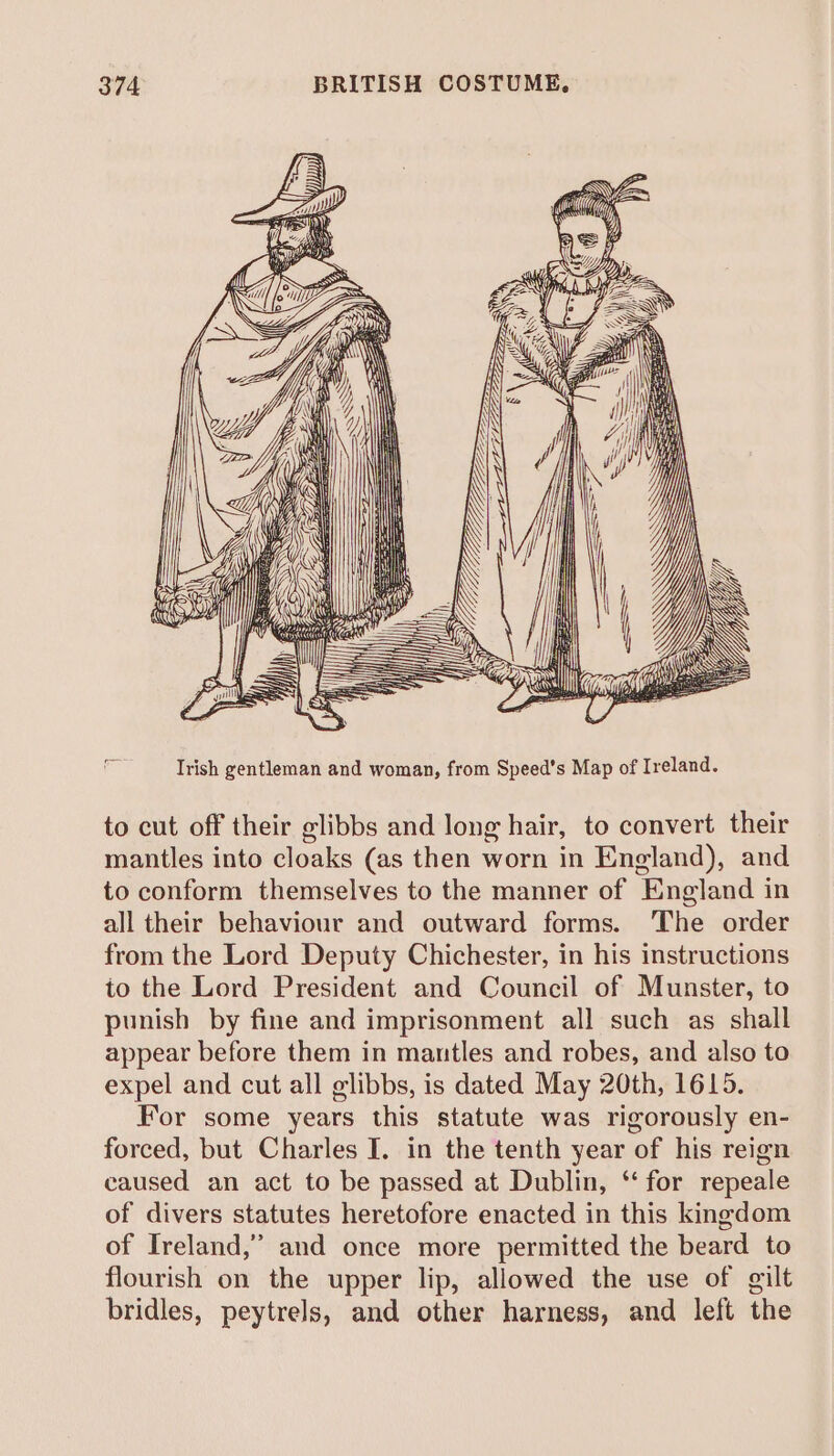 errr FELELELOC i  a iz = = [) pale ae Irish gentleman and woman, from Speed’s Map of Ireland. to cut off their glibbs and long hair, to convert their mantles into cloaks (as then worn in England), and to conform themselves to the manner of England in all their behaviour and outward forms. The order from the Lord Deputy Chichester, in his instructions to the Lord President and Council of Munster, to punish by fine and imprisonment all such as shall appear before them in mantles and robes, and also to expel and cut all elibbs, is dated May 20th, 1615. For some years this statute was rigorously en- forced, but Charles I. in the tenth year of his reign caused an act to be passed at Dublin, ‘for repeale of divers statutes heretofore enacted in this kingdom of Ireland,” and once more permitted the beard to flourish on the upper lip, allowed the use of gilt bridles, peytrels, and other harness, and left the
