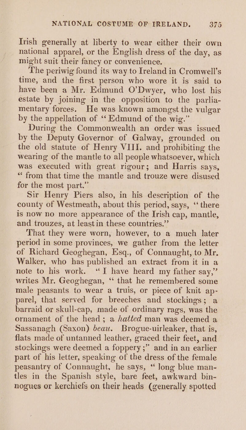 Irish generally at liberty to wear either their own national apparel, or the English dress of the day, as might suit their fancy or convenience. The periwig found its way to Ireland in Cromwell’s time, and the first person who wore it is said to have been a Mr. Edmund O’Dwyer, who lost his estate by joining in the opposition to the parlia- mentary forces. He was known amongst the vulgar by the appellation of ‘‘ Edmund of the wig.” During the Commonwealth an order was issued by the Deputy Governor of Galway, grounded on the old statute of Henry VIII. and prohibiting the wearing of the mantle to all people whatsoever, which was executed with great rigour; and Harris says, * from that time the mantle and trouze were disused for the most part.” Sir Henry Piers also, in his description of the county of Westmeath, about this period, says, ‘‘ there is now no more appearance of the Irish cap, mantle, and trouzes, at least in these countries.” That they were worn, however, to a much later period in some provinces, we gather from the letter of Richard Geoghegan, Esq., of Connaught, to Mr. Walker, who has published an extract from it in a note to his work. “I have heard my father say,” writes Mr. Geoghegan, ‘‘ that he remembered some male peasants to wear a truis, or piece of knit ap- parel, that served for breeches and stockings; a barraid or skull-cap, made of ordinary rags, was the ornament of the head; a hatted man was deemed a Sassanagh (Saxon) beau. Brogue-uirleaker, that is, flats made of untanned leather, graced their feet, and stockings were deemed a foppery ;” and in an earlier part of his letter, speaking of the dress of the female peasantry of Connaught, he says, “ long blue man- tles in the Spanish style, bare feet, awkward bin- nogues or kerchiefs on their heads (generally spotted