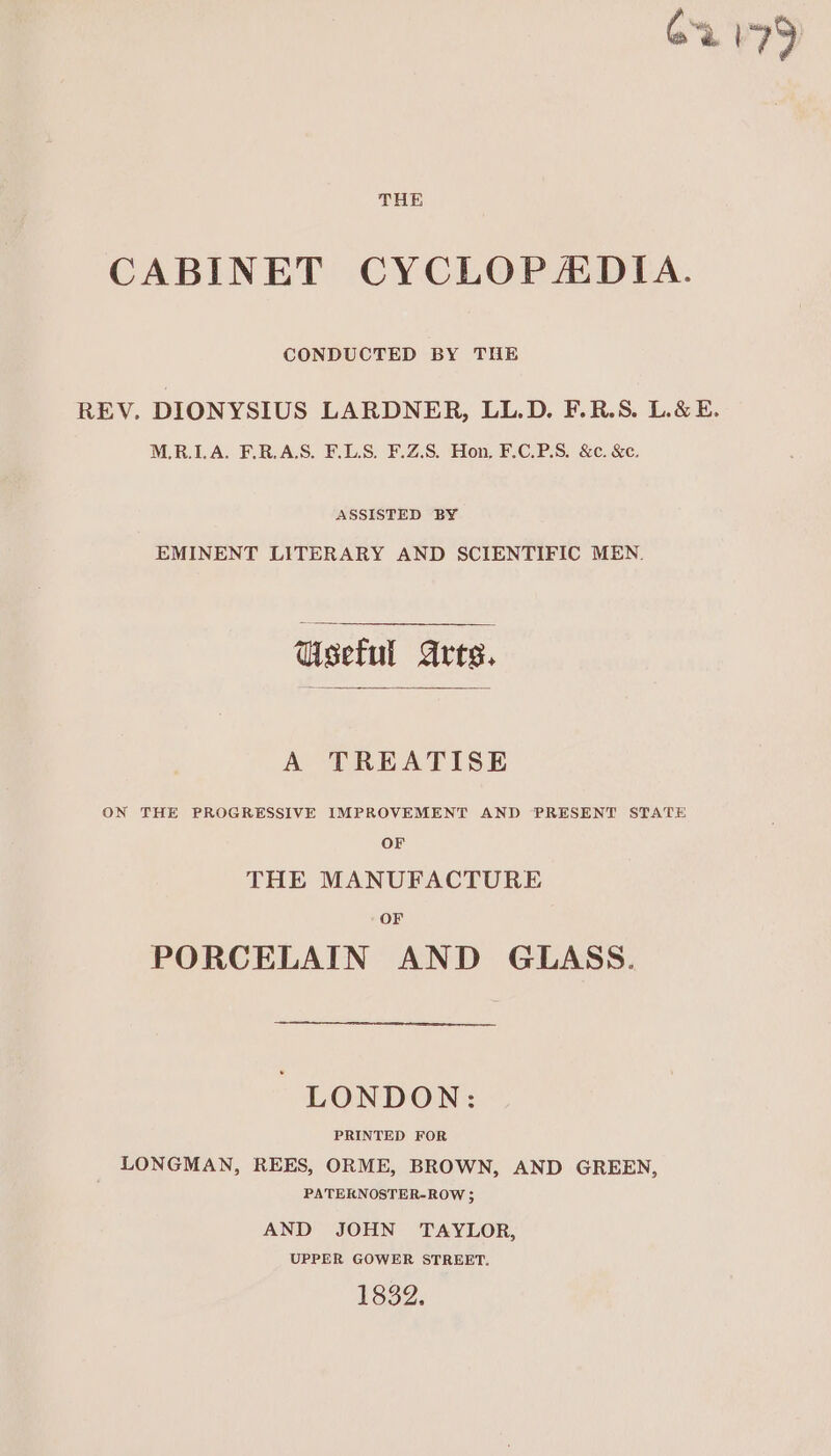 CONDUCTED BY THE REV. DIONYSIUS LARDNER, LL.D. F.R.S. L.&amp;E. MLR.LA. F.R.A.S. F.L.S. F.Z.S. Hon, F.C.P.S. &amp;c. &amp;c. ASSISTED BY EMINENT LITERARY AND SCIENTIFIC MEN. Useful arts. A TREATISE ON THE PROGRESSIVE IMPROVEMENT AND PRESENT STATE OF THE MANUFACTURE OF PORCELAIN AND GLASS. &gt; LONDON: PRINTED FOR LONGMAN, REES, ORME, BROWN, AND GREEN, PATERNOSTER-ROW ; AND JOHN TAYLOR, UPPER GOWER STREET. 1832.