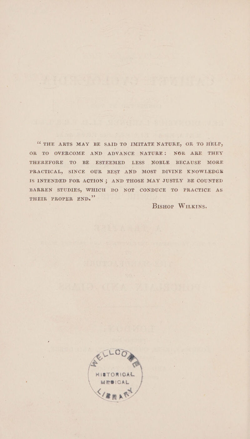 “THE ARTS MAY BE SAID TO IMITATE NATURE, OR TO HELP, OR TO OVERCOME AND ADVANCE NATURE: NOR ARE THEY THEREFORE TO BE ESTEEMED LESS NOBLE BECAUSE MORE PRACTICAL, SINCE OUR BEST AND MOST DIVINE KNOWLEDGE Is INTENDED FOR ACTION; AND THOSE MAY JUSTLY BE COUNTED BARREN STUDIES, WHICH DO NOT CONDUCE TO PRACTICE AS THEIR PROPER END.” BisHor Wivkins. mal | MISTORIOAL }