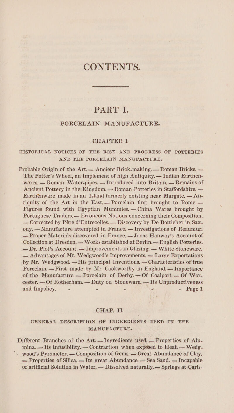 CONTENTS. PART I. PORCELAIN MANUFACTURE. CHAPTER I. HISTORICAL NOTICES OF THE RISE AND PROGRESS OF POTTERIES AND THE PORCELAIN MANUFACTURE. Probable Origin of the Art.— Ancient Brick-making. — Roman Bricks. — The Potter’s Wheel, an Implement of high Antiquity. — Indian Earthen- wares. — Roman Water-pipes. — Introduced into Britain. — Remains of Ancient Pottery in the Kingdom. —~ Roman Potteries in Staffordshire. — Earthtnware made in an Island formerly existing near Margate. — An- tiquity of the Art in the Hast.— Porcelain first brought to Rome.— Figures found with Egyptian Mummies. — China Wares brought by Portuguese Traders. — Erroneous Notions concerning their Composition. — Corrected by Pére d’Entrecolles. — Discovery by De Botticher in Sax- ony. — Manufacture attempted in France. — Investigations of Reaumur. — Proper Materials discovered in France. —Jonas Hanway’s Account of Collection at Dresden. — Works established at Berlin. — English Potteries. — Dr. Plot’s Account. — Improvements in Glazing. — White Stoneware. — Advantages of Mr. Wedgwood’s Improvements. — Large Exportations by Mr. Wedgwood. — His principal Inventions. — Characteristics of true Porcelain. — First made by Mr. Cookworthy in England. — Importance of the Manufacture. — Porcelain of Derby. —Of Coalport. — Of Wor- cester, — Of Rotherham. — Duty on Stoneware, — Its Unproductiveness and Impolicy. - - - - - Pagel CHAP. IL GENERAL DESCRIPTION OF INGREDIENTS USED IN THE MANUFACTURE. Different Branches of the Art.— Ingredients used. — Properties of Alu- mina, — Its Infusibility. — Contraction when exposed to Heat. — Wedg- *. wood’s Pyrometer. — Composition of Gems, — Great Abundance of Clay. — Properties of Silica. — Its great Abundance, — Sea Sand. — Incapable of artificial Solution in Water. — Dissolved naturally.— Springs at Carls-