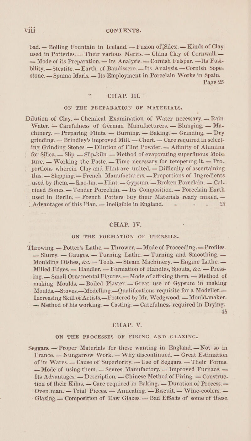 bad. — Boiling Fountain in Iceland, — Fusion of ,Silex.— Kinds of Clay used in Potteries. — Their various Merits. — China Clay of Cornwall. — — Mode of its Preparation. — Its Analysis. — Cornish Felspar. —Its Fusi- bility. — Steatite. Earth of Baudissero,—Its Analysis. —Cornish Sope- stone, —-Spuma Maris. — Its Employment in Porcelain Works in Spain. Page 25 CHAP. III. ON THE PREPARATION OF MATERIALS. Dilution of Clay.— Chemical Examination of Water necessary. — Rain Water. — Carefulness of German Manufacturers. — Blunging. — Ma- chinery. — Preparing Flints. — Burning. — Baking. — Grinding. — Dry grinding. — Brindley’s improved Mill. — Chert. — Care required in select- ing Grinding Stones. — Dilution of Flint Powder. — Affinity of Alumina for Silica. — Slip. — Slip-kiln. — Method of evaporating superfluous Mois-= ture. — Working the Paste. —Time necessary for tempering it. — Pro- portions wherein Clay and Flint are united. — Difficulty of ascertaining this. — Slapping. — French Manufacturers. — Proportions of Ingredients used by them. — Kao-lin. — Flint. — Gypsum. — Broken Porcelain. — Cal- cined Bones. — Tender Porcelain. — Its Composition. — Porcelain Earth used in Berlin, — French Potters buy their Materials ready mixed, — _ Advantages of this Plan. — Ineligible in England. - - = 35 CHAP. IV. ON THE FORMATION OF UTENSILS. Throwing. — Potter’s Lathe. — Thrower. — Mode of Proceeding. — Profiles. — Slurry. — Gauges, — Turning Lathe. — Turning and Smoothing. — Moulding Dishes, &amp;c. — Tools. — Steam Machinery. — Engine Lathe. — Milled Edges. — Handler. — Formation of Handles, Spouts, &amp;c. — Press- ing. — Small Ornamental Figures. — Mode of affixing them. — Method of making Moulds. — Boiled Plaster. Great use of Gypsum in making Moulds.—Stoves.—Modelling.—Qualifications requisite for a Modeller.— Increasing Skill of Artists.—Fostered by Mr. Wedgwood. — Mould-maker. -— Method of his working. — Casting. — Carefulness required in Drying. 45 CHAP. V. ON THE PROCESSES OF FIRING AND GLAZING. Seggars. — Proper Materials for these wanting in England.— Not so in France. — Nungarrow Work. — Why discontinued, —- Great Estimation of its Wares. — Cause of Superiority. — Use of Seggars. — Their Forms. — Mode of using them. —Sevres Manufactory. — Improved Furnace. — Its Advantages. — Description. — Chinese Method of Firing. — Construc.. tion of their Kilns. — Care required in Baking. — Duration of Process. — Oven-man. — Trial Pieces. — Annealing. — Biscuit. — Wine-coolers. — Glazing. — Composition of Raw Glazes. — Bad Effects of some of these.