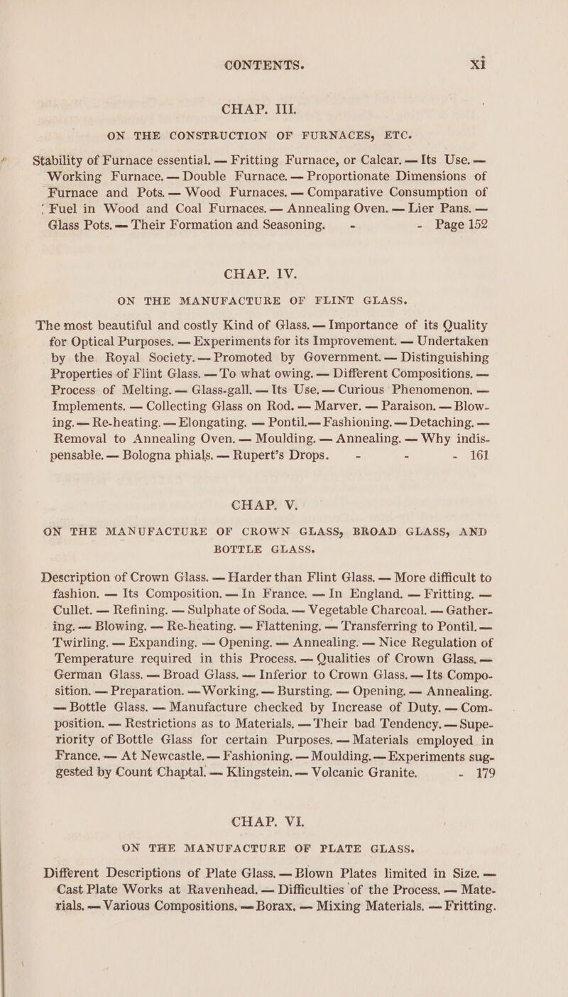 CHAP. III. ON THE CONSTRUCTION OF FURNACES, ETC. Stability of Furnace essential. — Fritting Furnace, or Calcar.—Its Use. — Working Furnace.— Double Furnace.— Proportionate Dimensions of Furnace and Pots. — Wood Furnaces, — Comparative Consumption of ‘Fuel in Wood and Coal Furnaces.— Annealing Oven. — Lier Pans, — Glass Pots. — Their Formation and Seasoning. - - Page 152 CHAP. IV. ON THE MANUFACTURE OF FLINT GLASS. The most beautiful and costly Kind of Glass. — Importance of its Quality for Optical Purposes. — Experiments for its Improvement. — Undertaken by the Royal Society.— Promoted by Government. — Distinguishing Properties of Flint Glass. —To what owing. — Different Compositions, — Process of Melting. — Glass-gall. — Its Use.— Curious Phenomenon, — Implements. — Collecting Glass on Rod. — Marver. — Paraison. — Blow- ing. — Re-heating. — Elongating. — Pontil_— Fashioning. — Detaching. — Removal to Annealing Oven. — Moulding. — Annealing. — Why indis- pensable. — Bologna phials. — Rupert’s Drops. - - 161 CHAP. V. ON THE MANUFACTURE OF CROWN GLASS, BROAD GLASS, AND BOTTLE GLASS. Description of Crown Glass. — Harder than Flint Glass. — More difficult to fashion. — Its Composition. —In France. — In England. — Fritting, — Cullet. — Refining. — Sulphate of Soda. — Vegetable Charcoal. — Gather. ing. — Blowing. — Re-heating. — Flattening. — Transferring to Pontil. — Twirling. — Expanding. — Opening. — Annealing. — Nice Regulation of Temperature required in this Process. — Qualities of Crown Glass, — German Glass, — Broad Glass. — Inferior to Crown Glass. — Its Compo- sition, — Preparation. — Working. — Bursting. — Opening, — Annealing. — Bottle Glass. — Manufacture checked by Increase of Duty. — Com- position. — Restrictions as to Materials. —Their bad Tendency. —Supe- riority of Bottle Glass for certain Purposes. — Materials employed in France. — At Newcastle. — Fashioning. — Moulding. — Experiments sug- gested by Count Chaptal. — Klingstein. — Volcanic Granite, = ..179 CHAP. VI. ON THE MANUFACTURE OF PLATE GLASS. Different Descriptions of Plate Glass. — Blown Plates limited in Size, — Cast Plate Works at Ravenhead. — Difficulties of the Process. — Mate- rials, — Various Compositions, — Borax, — Mixing Materials. — Fritting.