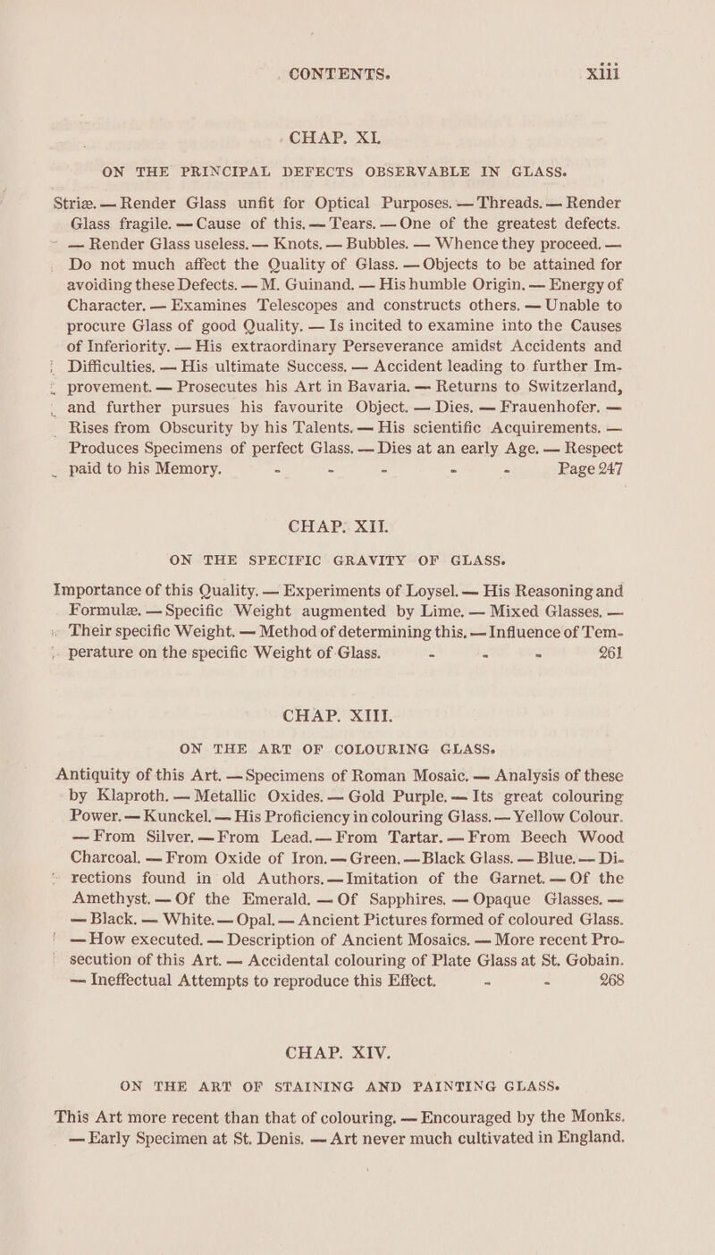 CHAP. XL ON THE PRINCIPAL DEFECTS OBSERVABLE IN GLASS. Stria.— Render Glass unfit for Optical Purposes. — Threads. — Render Glass fragile. —-Cause of this. Tears. — One of the greatest defects. - — Render Glass useless. — Knots, — Bubbles. — Whence they proceed. — Do not much affect the Quality of Glass. — Objects to be attained for avoiding these Defects. — M. Guinand. — His humble Origin. — Energy of Character. — Examines Telescopes and constructs others. — Unable to procure Glass of good Quality. — Is incited to examine into the Causes of Inferiority. — His extraordinary Perseverance amidst Accidents and Difficulties. — His ultimate Success, — Accident leading to further Im- provement. — Prosecutes his Art in Bavaria. — Returns to Switzerland, _ and further pursues his favourite Object. — Dies. — Frauenhofer. — _ Rises from Obscurity by his Talents. — His scientific Acquirements, — Produces Specimens of perfect Glass. — Dies at an early Age. — Respect paid to his Memory. - - - ~ - Page 247 CHAP. XII. ON THE SPECIFIC GRAVITY OF GLASS. Importance of this Quality. — Experiments of Loysel. — His Reasoning and Formule. — Specific Weight augmented by Lime. — Mixed Glasses, — i Their specific Weight. — Method of determining this. — Influence of Tem- perature on the specific Weight of Glass. © 2 ~ 261 CHAP. XIII. ON THE ART OF COLOURING GLASS. Antiquity of this Art. —Specimens of Roman Mosaic. — Analysis of these by Klaproth. — Metallic Oxides. — Gold Purple.—Its great colouring Power. — Kunckel. — His Proficiency in colouring Glass, ~ Yellow Colour. —From Silver.—From Lead.—From Tartar.—From Beech Wood Charcoal. — From Oxide of Iron.— Green, — Black Glass. — Blue, — Di- rections found in old Authors.—Imitation of the Garnet.— Of the Amethyst.— Of the Emerald. —Of Sapphires. — Opaque Glasses. — — Black. — White. — Opal. — Ancient Pictures formed of coloured Glass. — How executed. — Description of Ancient Mosaics, — More recent Pro- secution of this Art. — Accidental colouring of Plate Glass at St. Gobain. — Ineffectual Attempts to reproduce this Effect. ~ &gt; 268 CHAP. XIV. ON THE ART OF STAINING AND PAINTING GLASS. This Art more recent than that of colouring. — Encouraged by the Monks. — Early Specimen at St. Denis. — Art never much cultivated in England.