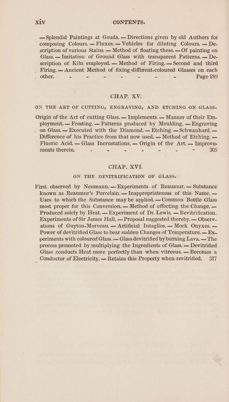 — Splendid Paintings at Gouda. — Directions given by old Authors for composing Colours. — Fluxes.—- Vehicles for diluting Colours. — De- scription of various Stains. — Method of floating these.— Of painting on Glass. — Imitation of Ground Glass with transparent Patterns. — De- scription of Kiln} employed. — Method of Firing.——Second and third _ Firing. — Ancient Method of fixing different-coloured Glasses on each _ other. - - - . - - - Page 289 CHAP. XV. ON THE ART OF CUTTING, ENGRAVING, AND ETCHING ON GLASS. Origin of the Art of cutting Glass, — Implements. — Manner of their Em- ployment. — Frosting. — Patterns produced by Moulding. — Engraving on Glass. — Executed with the Diamond. — Etching. — Schwanhard. — Difference of his Practice from that now used. — Method of Etching. — Fluoric Acid. — Glass Incrustations. — Origin of the Art. — Improve- ments therein. - = - = - - &lt; 305 CHAP. XVI. ON THE DEVITRIFICATION OF GLASS. First observed by Neumann. —= Experiments of Reaumur. — Substance known as Reaumur’s Porcelain.— Inappropriateness of this Name. — Uses to which the Substance may be applied. —-Common Bottle Glass most proper for this Conversion. — Method of effecting the Change. — Produced solely by Heat. — Experiment of Dr. Lewis. — Revitrification. Experiments of Sir James Hall, — Proposal suggested thereby. — Observ- ations of Guyton-Morveau. — Artificial Intaglios. — Mock Onyxes. — Power of devitrified Glass to bear sudden Changes of Temperature. — Ex. periments with coloured Glass. — Glass devitrified by burning Lava. — The process promoted by multiplying the Ingredients of Glass, — Devitrified Glass conducts Heat more perfectly than when vitreous. — Becomes a _ Conductor of Electricity. ~ Retains this Property when revitrified. 317