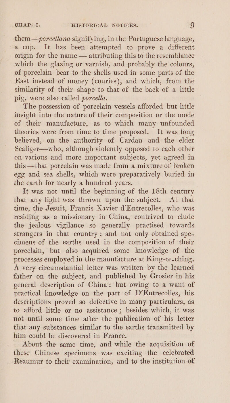 them—~porcellana signifying, in the Portuguese language, a cup. It has been attempted to prove a different origin for the name — attributing this to the resemblance which the glazing or varnish, and probably the colours, of porcelain bear to the shells used in some parts of the East instead of money (couries), and which, from the similarity of their shape to that of the back of a little pig, were also called porcella. The possession of porcelain vessels afforded but little insight into the nature of their composition or the mode of their manufacture, as to which many unfounded theories were from time to time proposed. It was jong believed, on the authority of Cardan and the elder Scaliger—who, although violently opposed to each other on various and more important subjects, yet agreed in this —that porcelain was made from a mixture of broken egg and sea shells, which were preparatively buried in the earth for nearly a hundred years. It was not until the beginning of the 18th century that any light was thrown upon the subject. At that time, the Jesuit, Francis Xavier d’Entrecolles, who was residing as a missionary in China, contrived to elude the jealous vigilance so generally practised towards strangers in that country; and not only obtained spe- cimens of the earths used in the composition of their porcelain, but also acquired some knowledge of the processes employed in the manufacture at King-te-ching. A very circumstantial letter was written by the learned. father on the subject, and published by Grosier in his general description of China: but owing to a want of practical knowledge on the part of D’Entrecolles, his descriptions proved so defective in many particulars, as to afford little or no assistance ; besides which, it was not until some time after the publication of his letter that any substances similar to the earths transmitted by him could be discovered in France. About the same time, and while the acquisition of these Chinese specimens was exciting the celebrated Reaumur to their examination, and to the institution of