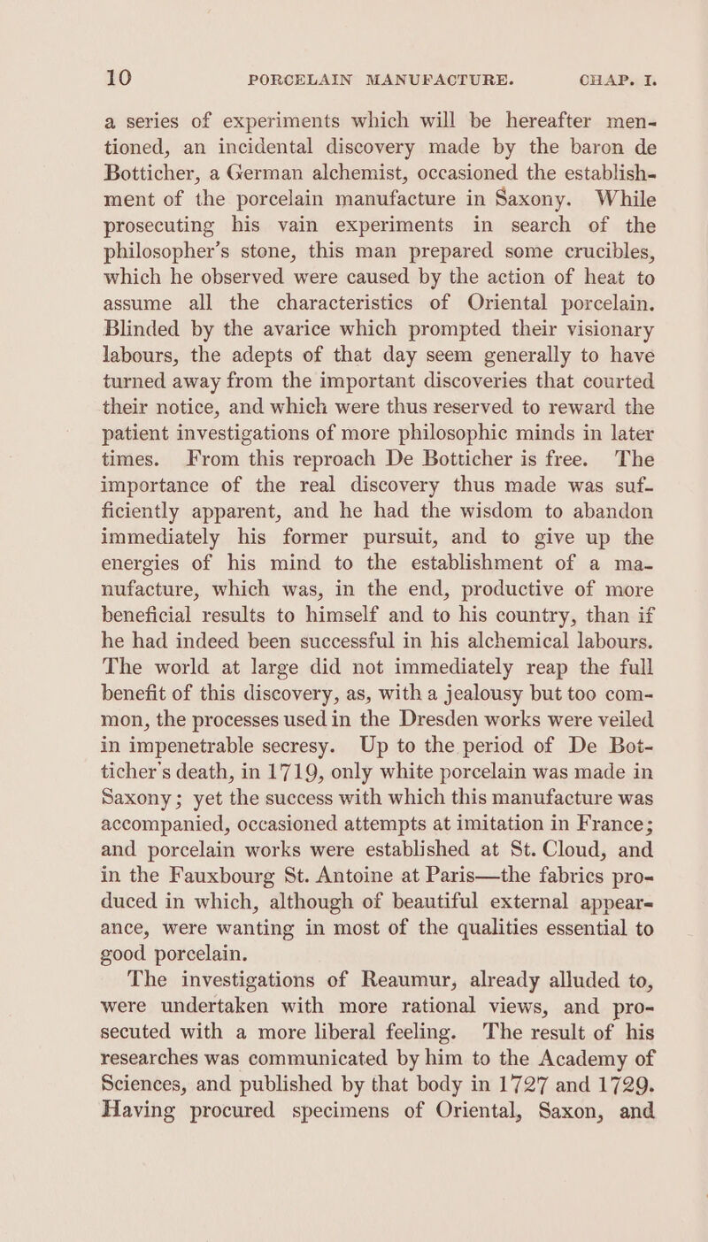 a series of experiments which will be hereafter men- tioned, an incidental discovery made by the baron de Botticher, a German alchemist, occasioned the establish- ment of the porcelain manufacture in Saxony. While prosecuting his vain experiments in search of the philosopher’s stone, this man prepared some crucibles, which he observed were caused by the action of heat to assume all the characteristics of Oriental porcelain. Blinded by the avarice which prompted their visionary labours, the adepts of that day seem generally to have turned away from the important discoveries that courted their notice, and which were thus reserved to reward the patient investigations of more philosophic minds in later times. From this reproach De Botticher is free. The importance of the real discovery thus made was suf- ficiently apparent, and he had the wisdom to abandon immediately his former pursuit, and to give up the energies of his mind to the establishment of a ma- nufacture, which was, in the end, productive of more beneficial results to himself and to his country, than if he had indeed been successful in his alchemical labours. The world at large did not immediately reap the full benefit of this discovery, as, with a jealousy but too com- mon, the processes used in the Dresden works were veiled in impenetrable secresy. Up to the period of De Bot- ticher’s death, in 1719, only white porcelain was made in Saxony; yet the success with which this manufacture was accompanied, occasioned attempts at imitation in France; and porcelain works were established at St. Cloud, and in the Fauxbourg St. Antoine at Paris—the fabrics pro- duced in which, although of beautiful external appear- ance, were wanting in most of the qualities essential to good porcelain. The investigations of Reaumur, already alluded to, were undertaken with more rational views, and pro- secuted with a more liberal feeling. The result of his researches was communicated by him to the Academy of Sciences, and published by that body in 1727 and 1729. Having procured specimens of Oriental, Saxon, and