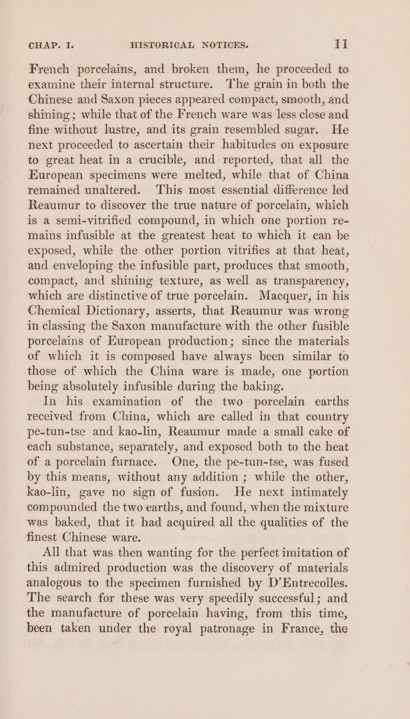 French porcelains, and broken them, he proceeded to examine their internal structure. The grain in both the Chinese and Saxon pieces appeared compact, smooth, and shining; while that of the French ware was less close and fine without lustre, and its grain resembled sugar. He next proceeded to ascertain their habitudes on exposure to great heat in a crucible, and reported, that all the European specimens were melted, while that of China remained unaltered. This most essential difference led Reaumur to discover the true nature of porcelain, which is a semi-vitrified compound, in which one portion re- mains infusible at the greatest heat to which it can be exposed, while the other portion vitrifies at that heat, and enveloping the infusible part, produces that smooth, compact, and shining texture, as well as transparency, which are distinctive of true porcelain. Macquer, in his Chemical Dictionary, asserts, that Reaumur was wrong in classing the Saxon manufacture with the other fusible porcelains of European production; since the materials of which it is composed have always been similar to those of which the China ware is made, one portion being absolutely infusible during the baking. In his examination of the two porcelain earths received from China, which are called in that country pe-tun-tse and kao-lin, Reaumur made a small cake of each substance, separately, and exposed both to the heat of a porcelain furnace. One, the pe-tun-tse, was fused by this means, without any addition ; while the other, kao-lin, gave no sign of fusion. He next intimately compounded the two earths, and found, when the mixture was baked, that it had acquired all the qualities of the finest Chinese ware. All that was then wanting for the perfect imitation of this admired production was the discovery of materials analogous to the specimen furnished by D’Entrecolles. The search for these was very speedily successful; and the manufacture of porcelain having, from this time, been taken under the royal patronage in France, the