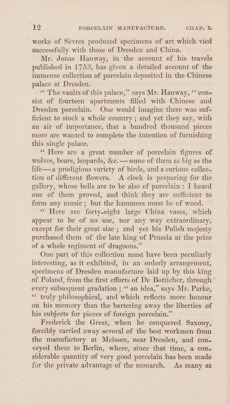 works of Sévres produced specimens of art which vied successfully with those of Dresden and China. Mr. Jonas Hanway, in the account of his travels published in 1753, has given a detailed account of the immense collection of porcelain deposited in the Chinese palace at Dresden. “ The vaults of this palace,” says Mr. Hanway, “ con- sist of fourteen apartments filled with Chinese and Dresden porcelain. One would imagine there was suf- ficient to stock a whole country ; and yet they say, with an air of importance, that a hundred thousand pieces more are wanted to complete the intention of furnishing this single palace. “‘ Here are a great number of porcelain figures of wolves, bears, leopards, &amp;c.-— some of them as big as the life—a prodigious variety of birds, and a curious collec- tion of different flowers. A clock is preparing for the gallery, whose bells are to be also of porcelain: I heard one of them proved, and think they are sufficient to form any music; but the hammers must be of wood. “* Here are forty-eight large China vases, which appear to be of no use, nor any way extraordinary, except for their great size; and yet his Polish majesty purchased them of the late king of Prussia at the price of a whole regiment of dragoons.” One part of this collection must have been peculiarly interesting, as it exhibited, in an orderly arrangement, specimens of Dresden manufacture laid up by this king of Poland, from the first efforts of De Botticher, through every subsequent gradation ; ‘ an idea,” says Mr. Parke, ** truly philosophical, and which reflects more honour on his memory than the bartering away the liberties of his subjects for pieces of foreign porcelain.” Frederick the Great, when he conquered Saxony, forcibly carried away several of the best workmen from the manufactory at Meissen, near Dresden, and con- veyed them to Berlin, where, since that time, a con- siderable quantity of very good porcelain has been made for the private advantage of the monarch. As many as =