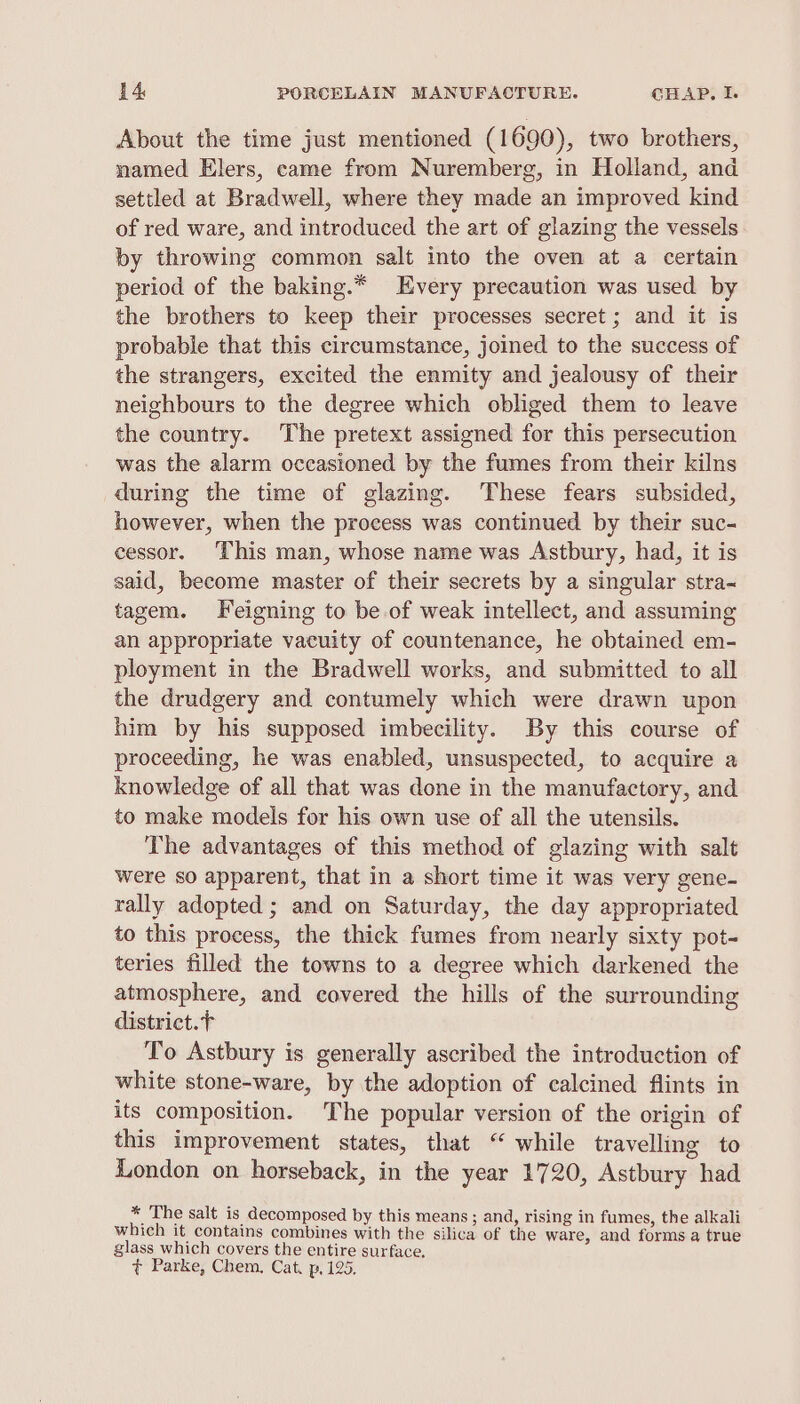 About the time just mentioned (1690), two brothers, named Elers, came from Nuremberg, in Holland, and setiled at Bradwell, where they made an improved kind of red ware, and introduced the art of glazing the vessels by throwing common salt into the oven at a certain period of the baking.* Every precaution was used by the brothers to keep their processes secret ; and it is probable that this circumstance, joined to the success of the strangers, excited the enmity and jealousy of their neighbours to the degree which obliged them to leave the country. The pretext assigned for this persecution was the alarm occasioned by the fumes from their kilns during the time of glazing. These fears subsided, however, when the process was continued by their suc- cessor. This man, whose name was Astbury, had, it is said, become master of their secrets by a singular stra tagem. Feigning to be of weak intellect, and assuming an appropriate vacuity of countenance, he obtained em- ployment in the Bradwell works, and submitted to all the drudgery and contumely which were drawn upon him by his supposed imbecility. By this course of proceeding, he was enabled, unsuspected, to acquire a knowledge of all that was done in the manufactory, and to make models for his own use of all the utensils. The advantages of this method of glazing with salt were so apparent, that in a short time it was very gene- rally adopted; and on Saturday, the day appropriated to this process, the thick fumes from nearly sixty pot- teries filled the towns to a degree which darkened the atmosphere, and covered the hills of the surrounding district.t To Astbury is generally ascribed the introduction of white stone-ware, by the adoption of calcined flints in its composition. The popular version of the origin of this improvement states, that “ while travelling to London on horseback, in the year 1720, Astbury had * The salt is decomposed by this means ; and, rising in fumes, the alkali which it contains combines with the silica of the ware, and forms a true glass which covers the entire surface. ¢ Parke, Chem, Cat. p, 125.