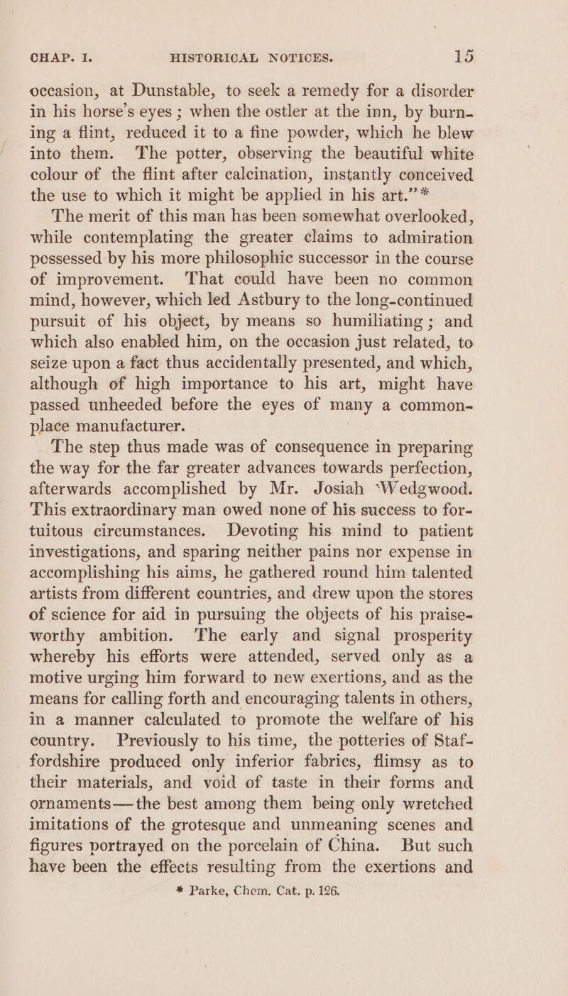 occasion, at Dunstable, to seek a remedy for a disorder in his horse’s eyes ; when the ostler at the inn, by burn- ing a flint, reduced it to a fine powder, which he blew into them. The potter, observing the beautiful white colour of the flint after calcination, instantly conceived the use to which it might be applied in his art.” * The merit of this man has been somewhat overlooked, while contemplating the greater claims to admiration pessessed by his more philosophic successor in the course of improvement. That could have been no common mind, however, which led Astbury to the long-continued pursuit of his object, by means so humiliating ; and which also enabled him, on the occasion just related, to seize upon a fact thus accidentally presented, and which, although of high importance to his art, might have passed unheeded before the eyes of many a common- place manufacturer. The step thus made was of consequence in preparing the way for the far greater advances towards perfection, afterwards accomplished by Mr. Josiah ‘Wedgwood. This extraordinary man owed none of his success to for- tuitous circumstances. Devoting his mind to patient investigations, and sparing neither pains nor expense in accomplishing his aims, he gathered round him talented artists from different countries, and drew upon the stores of science for aid in pursuing the objects of his praise- worthy ambition. The early and signal prosperity whereby his efforts were attended, served only as a motive urging him forward to new exertions, and as the means for calling forth and encouraging talents in others, in a manner calculated to promote the welfare of his country. Previously to his time, the potteries of Staf- fordshire produced only inferior fabrics, flimsy as to their materials, and void of taste in their forms and ornaments—the best among them being only wretched imitations of the grotesque and unmeaning scenes and figures portrayed on the porcelain of China. But such have been the effects resulting from the exertions and