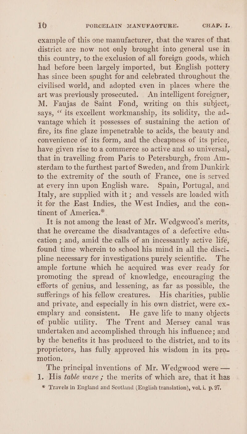example of this one manufacturer, that the wares of that district are now not only brought into general use in this country, to the exclusion of all foreign goods, which had before been largely imported, but English pottery has since been sought for and celebrated throughout the civilised world, and adopted even in places where the art was previously prosecuted. An intelligent foreigner, M. Faujas de Saint Fond, writing on this subject,. says, “ its excellent workmanship, its solidity, the ad- vantage which it possesses of sustaining the action of fire, its fine glaze impenetrable to acids, the beauty and convenience of its form, and the cheapness of its price, have given rise te a commerce so active and so universal, that in travelling from Paris to Petersburgh, from Am- sterdam to the furthest partof Sweden, and from Dunkirk to the extremity of the south of France, one is served at every inn upon English ware. Spain, Portugal, and Italy, are supplied with it; and vessels are loaded with it for the East Indies, the West Indies, and the con- tinent of America.* It is not among the least of Mr. Wedgwood’s merits, that he overcame the disadvantages of a defective edu- cation ; and, amid the calls of an incessantly active life, found time wherein to school his mind in all the disci- pline necessary for investigations purely scientific. ‘The ample fortune which he acquired was ever ready for promoting the spread of knowledge, encouraging the efforts of genius, and lessening, as far as possible, the sufferings of his fellow creatures. His charities, public and private, and especially in his own district, were ex- emplary and consistent. He gave life to many objects of public utility. The Trent and Mersey canal was undertaken and accomplished through his influence; and by the benefits it has produced to the district, and to its proprietors, has fully approved his wisdom in its pro- motion. The principal inventions of Mr. Wedgwood were — 1. His table ware ; the merits of which are, that it has * ‘Travels in England and Scotland (English translation), vol. i. p. 97.