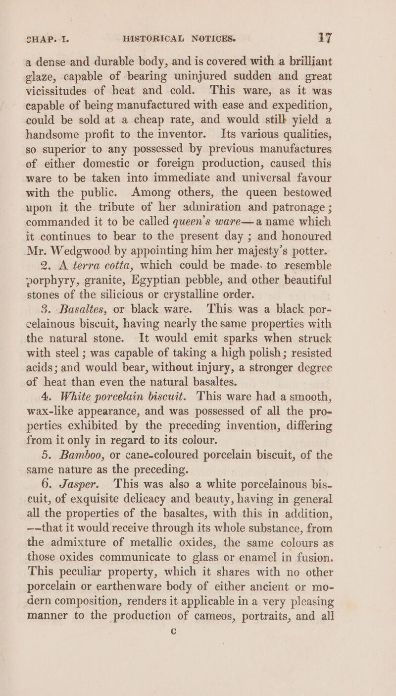 a dense and durable body, and is covered with a brilliant glaze, capable of bearing uninjured sudden and great vicissitudes of heat and cold. This ware, as it was capable of being manufactured with ease and expedition, could be sold at a cheap rate, and would stilk yield a handsome profit to the inventor. Its various qualities, so superior to any possessed by previous manufactures of either domestic or foreign production, caused this ware to be taken into immediate and universal favour with the public. Among others, the queen bestowed upon it the tribute of her admiration and patronage ; commanded it to be called queen’s ware—a name which it continues to bear to the present day ; and honoured Mr. Wedgwood by appointing him her majesty’s potter. 2. A terra cotta, which could be made. to resemble porphyry, granite, Egyptian pebble, and other beautiful stones of the silicious or crystalline order. 3. Basaltes, or black ware. This was a black por- celainous biscuit, having nearly the same properties with the natural stone. It would emit sparks when struck with steel ; was capable of taking a high polish; resisted acids; and would bear, without injury, a stronger degree of heat than even the natural basaltes. 4. White porcelain biscuit. This ware had a smooth, wax-like appearance, and was possessed of all the pro- perties exhibited by the preceding invention, differing from it only in regard to its colour. 5. Bamboo, or cane-coloured porcelain biscuit, of the same nature as the preceding. 6. Jasper. This was also a white porcelainous bis- cuit, of exquisite delicacy and beauty, having in general all the properties of the basaltes, with this in addition, ——that it would receive through its whole substance, from the admixture of metallic oxides, the same colours as those oxides communicate to glass or enamel in fusion. This peculiar property, which it shares with no other porcelain or earthenware body of either ancient or mo- dern composition, renders it applicable in a very pleasing manner to the production of cameos, portraits, and all c