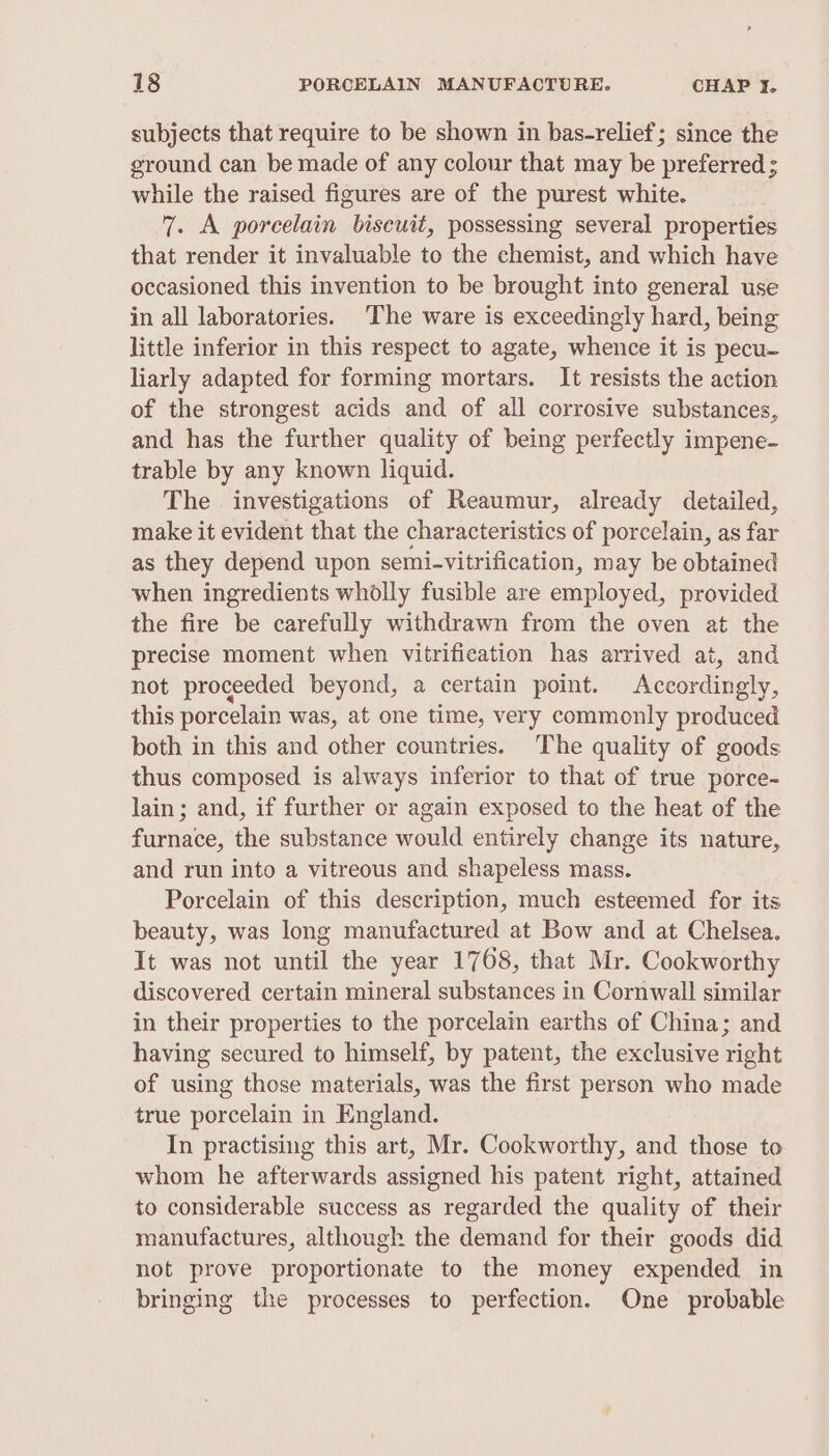 subjects that require to be shown in bas-relief; since the ground can be made of any colour that may be preferred ; while the raised figures are of the purest white. 7. A porcelain bisewit, possessing several properties that render it invaluable to the chemist, and which have occasioned this invention to be brought into general use in all laboratories. The ware is exceedingly hard, being little inferior in this respect to agate, whence it is pecu- liarly adapted for forming mortars. It resists the action of the strongest acids and of all corrosive substances, and has the further quality of being perfectly impene- trable by any known liquid. The investigations of Reaumur, already detailed, make it evident that the characteristics of porcelain, as far as they depend upon semi-vitrification, may be obtained when ingredients wholly fusible are employed, provided the fire be carefully withdrawn from the oven at the precise moment when vitrification has arrived at, and not proceeded beyond, a certain point. Accordingly, this porcelain was, at one time, very commonly produced both in this and other countries. The quality of goods thus composed is always inferior to that of true porce- lain; and, if further or again exposed to the heat of the furnace, the substance would entirely change its nature, and run into a vitreous and shapeless mass. Porcelain of this description, much esteemed for its beauty, was long manufactured at Bow and at Chelsea. It was not until the year 1768, that Mr. Cookworthy discovered certain mineral substances in Cornwall similar in their properties to the porcelain earths of China; and having secured to himself, by patent, the exclusive right of using those materials, was the first person who made true porcelain in England. In practising this art, Mr. Cookworthy, and those to whom he afterwards assigned his patent right, attained to considerable success as regarded the quality of their manufactures, although the demand for their goods did not prove proportionate to the money expended in bringing the processes to perfection. One probable