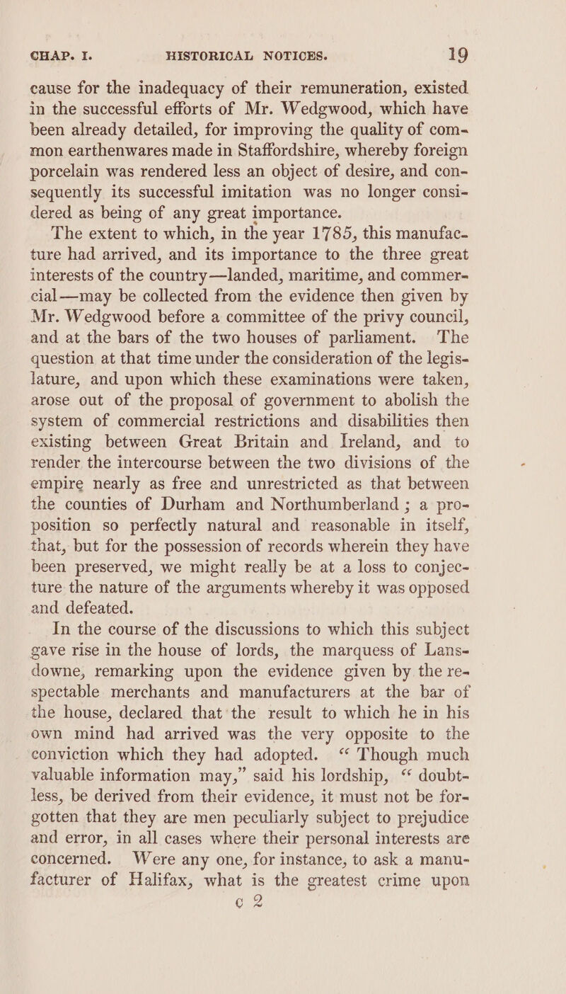 cause for the inadequacy of their remuneration, existed in the successful efforts of Mr. Wedgwood, which have been already detailed, for improving the quality of com- mon earthenwares made in Staffordshire, whereby foreign porcelain was rendered less an object of desire, and con- sequently its successful imitation was no longer consi- dered as being of any great importance. The extent to which, in the year 1785, this manufac. ture had arrived, and its importance to the three great interests of the country—landed, maritime, and commer- cial—may be collected from the evidence then given by Mr. Wedgwood before a committee of the privy council, and at the bars of the two houses of parliament. The question at that time under the consideration of the legis- lature, and upon which these examinations were taken, arose out of the proposal of government to abolish the system of commercial restrictions and disabilities then existing between Great Britain and Ireland, and to render the intercourse between the two divisions of the empire nearly as free and unrestricted as that between the counties of Durham and Northumberland ; a pro- position so perfectly natural and reasonable in itself, that, but for the possession of records wherein they have been preserved, we might really be at a loss to conjec- ture the nature of the arguments whereby it was opposed and defeated. In the course of the discussions to which this subject gave rise in the house of lords, the marquess of Lans- downe, remarking upon the evidence given by the re- spectable merchants and manufacturers at the bar of the house, declared that’ the result to which he in his own mind had arrived was the very opposite to the conviction which they had adopted. ‘“ Though much valuable information may,” said his lordship, ‘ doubt- less, be derived from their evidence, it must not be for- gotten that they are men peculiarly subject to prejudice and error, in all cases where their personal interests are concerned. Were any one, for instance, to ask a manu- facturer of Halifax, what is the greatest crime upon @ 2