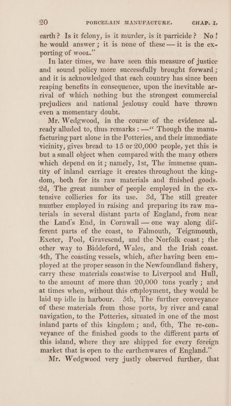 earth? Is it felony, is it murder, is it parricide? No! he would answer ; it is none of these — it is the ex- porting of woon.” In later times, we have seen this measure of justice and sound policy more successfully brought forward ; and it is acknowledged that each country has since been reaping benefits in consequence, upon the inevitable ar- rival of which nothing but the strongest commercial ‘prejudices and national jealousy could have thrown even a momentary doubt. Mr. Wedgwood, in the course of the evidence al- ready alluded to, thus remarks : —*‘ Though the manu- facturing part alone in the Potteries, and their immediate vicinity, gives bread to 15 or 20,000 people, yet this is but asmall object when compared with the many others which depend on it; namely, Ist, The immense quan- tity of inland carriage it creates throughout the king- dom, both for its raw materials and finished goods. 2d, The great number of people employed in the ex- tensive collieries for its use. 3d, The still greater numtber employed in raising and preparing its raw ma- terials in several distant parts of England, from near the Land’s End, in Cornwall — one way along dif- ferent parts of the coast, to Falmouth, Teignmouth, Exeter, Pool, Gravesend, and the Norfolk coast ; the other way to Biddeford, Wales, and the Irish coast. Ath, The coasting vessels, which, after having been em- ployed at the proper season in the Newfoundland fishery, carry these materials coastwise to Liverpool and Hull, to the amount of more than 20,000 tons yearly ; and at times when, without this erhployment, they would be laid up idle in harbour. 5th, The further conveyance of these materials from those ports, by river and canal navigation, to the Potteries, situated in one of the most inland parts of this kingdom; and, 6th, The re-con- veyance of the finished goods to the different parts of this island, where they are shipped for every foreign market that is open to the earthenwares of England.” Mr. Wedgwood very justly observed further, that