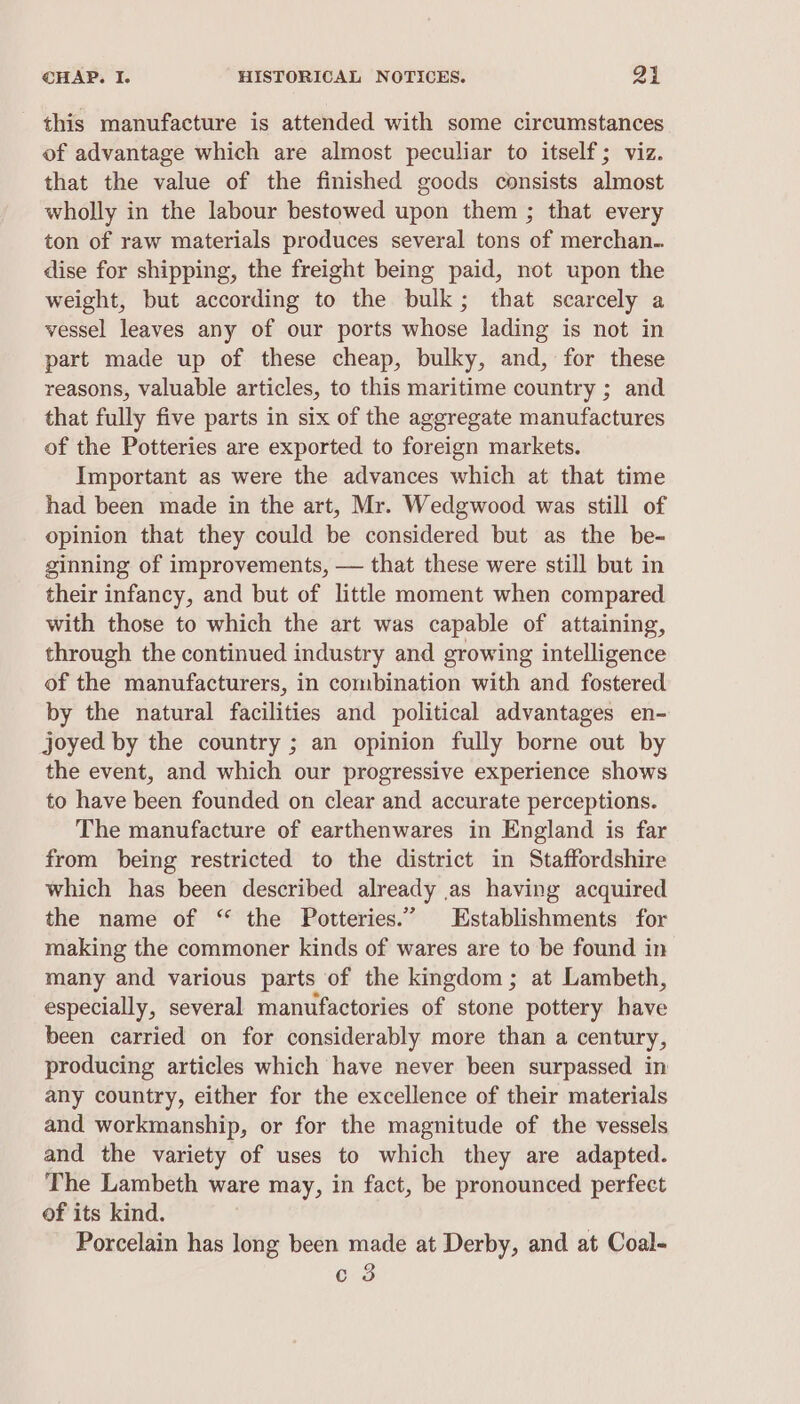 this manufacture is attended with some circumstances of advantage which are almost peculiar to itself; viz. that the value of the finished goods consists almost wholly in the labour bestowed upon them ; that every ton of raw materials produces several tons of merchan.. dise for shipping, the freight being paid, not upon the weight, but according to the bulk; that scarcely a vessel leaves any of our ports whose lading is not in part made up of these cheap, bulky, and, for these reasons, valuable articles, to this maritime country ; and that fully five parts in six of the aggregate manufactures of the Potteries are exported to foreign markets. Important as were the advances which at that time had been made in the art, Mr. Wedgwood was still of opinion that they could be considered but as the be- ginning of improvements, — that these were still but in their infancy, and but of little moment when compared with those to which the art was capable of attaining, through the continued industry and growing intelligence of the manufacturers, in combination with and fostered by the natural facilities and political advantages en- joyed by the country ; an opinion fully borne out by the event, and which our progressive experience shows to have been founded on clear and accurate perceptions. The manufacture of earthenwares in England is far from being restricted to the district in Staffordshire which has been described already as having acquired the name of “ the Potteries.” Establishments for making the commoner kinds of wares are to be found in many and various parts of the kingdom ; at Lambeth, especially, several manufactories of stone pottery have been carried on for considerably more than a century, producing articles which have never been surpassed in any country, either for the excellence of their materials and workmanship, or for the magnitude of the vessels and the variety of uses to which they are adapted. The Lambeth ware may, in fact, be pronounced perfect of its kind. Porcelain has long been made at Derby, and at Coal-