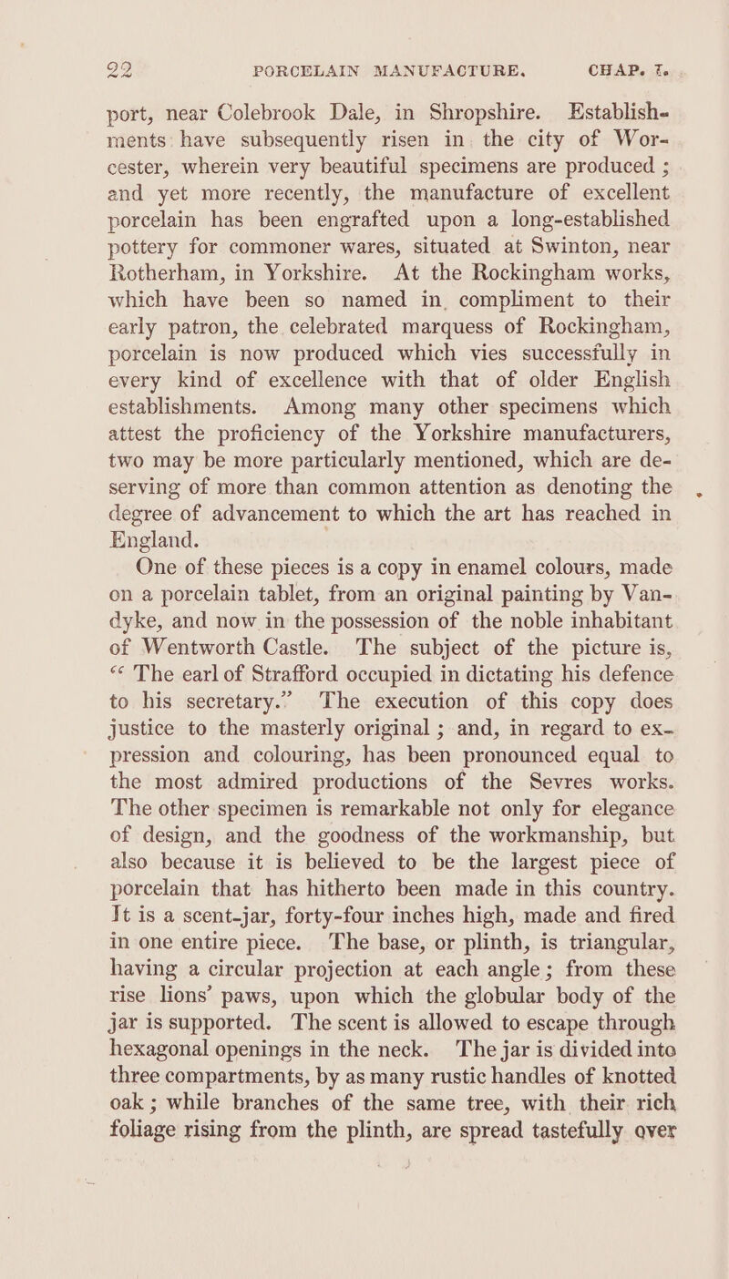 port, near Colebrook Dale, in Shropshire. Establish- ments: have subsequently risen in. the city of Wor- cester, wherein very beautiful specimens are produced ; and yet more recently, the manufacture of excellent porcelain has been engrafted upon a long-established pottery for commoner wares, situated at Swinton, near Rotherham, in Yorkshire. At the Rockingham works, which have been so named in, compliment to their early patron, the celebrated marquess of Rockingham, porcelain is now produced which vies successfully in every kind of excellence with that of older English establishments. Among many other specimens which attest the proficiency of the Yorkshire manufacturers, two may be more particularly mentioned, which are de- serving of more than common attention as denoting the degree of advancement to which the art has reached in England. One of these pieces is a copy in enamel colours, made on a porcelain tablet, from an original painting by Van- dyke, and now in the possession of the noble inhabitant of Wentworth Castle. The subject of the picture is, “* The earl of Strafford occupied in dictating his defence to his secretary.” The execution of this copy does justice to the masterly original ; and, in regard to ex- pression and colouring, has been pronounced equal to the most admired productions of the Sevres works. The other specimen is remarkable not only for elegance of design, and the goodness of the workmanship, but also because it is believed to be the largest piece of porcelain that has hitherto been made in this country. It is a scent-jar, forty-four inches high, made and fired in one entire piece. The base, or plinth, is triangular, having a circular projection at each angle; from these rise lions’ paws, upon which the globular body of the jar is supported. The scent is allowed to escape through hexagonal openings in the neck. The jar is divided inte three compartments, by as many rustic handles of knotted oak ; while branches of the same tree, with their rich foliage rising from the plinth, are spread tastefully over