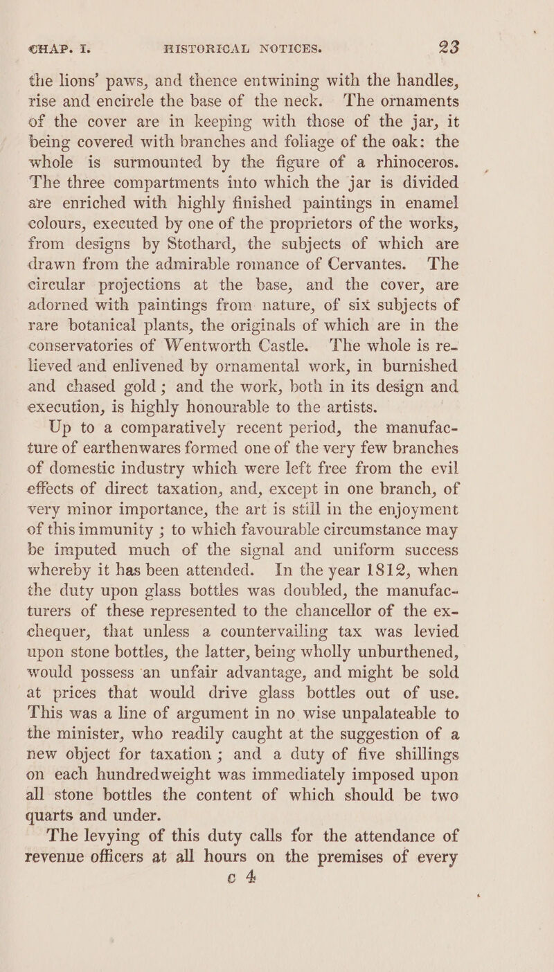 the lions’ paws, and thence entwining with the handles, rise and encircle the base of the neck. The ornaments of the cover are in keeping with those of the jar, it being covered with branches and foliage of the oak: the whole is surmounted by the figure of a rhinoceros. The three compartments into which the jar is divided are enriched with highly finished paintings in enamel colours, executed by one of the proprietors of the works, from designs by Stothard, the subjects of which are drawn from the admirable romance of Cervantes. The circular projections at the base, and the cover, are adorned with paintings from nature, of six subjects of rare botanical plants, the originals of which are in the conservatories of Wentworth Castle. The whole is re- lieved and enlivened by ornamental work, in burnished and chased gold; and the work, both in its design and execution, is highly honourable to the artists. Up to a comparatively recent period, the manufac- ture of earthenwares formed one of the very few branches of domestic industry which were left free from the evil effects of direct taxation, and, except in one branch, of very minor importance, the art is still in the enjoyment of this immunity ; to which favourable circumstance may be imputed much of the signal and uniform success whereby it has been attended. In the year 1812, when the duty upon glass bottles was doubled, the manufac- turers of these represented to the chancellor of the ex- chequer, that unless a countervailing tax was levied upon stone bottles, the latter, being wholly unburthened, would possess ‘an unfair advantage, and might be sold at prices that would drive glass bottles out of use. This was a line of argument in no wise unpalateable to the minister, who readily caught at the suggestion of a new object for taxation ; and a duty of five shillings on each hundredweight was immediately imposed upon all stone bottles the content of which should be two quarts and under. The levying of this duty calls for the attendance of revenue officers at all hours on the premises of every c 4