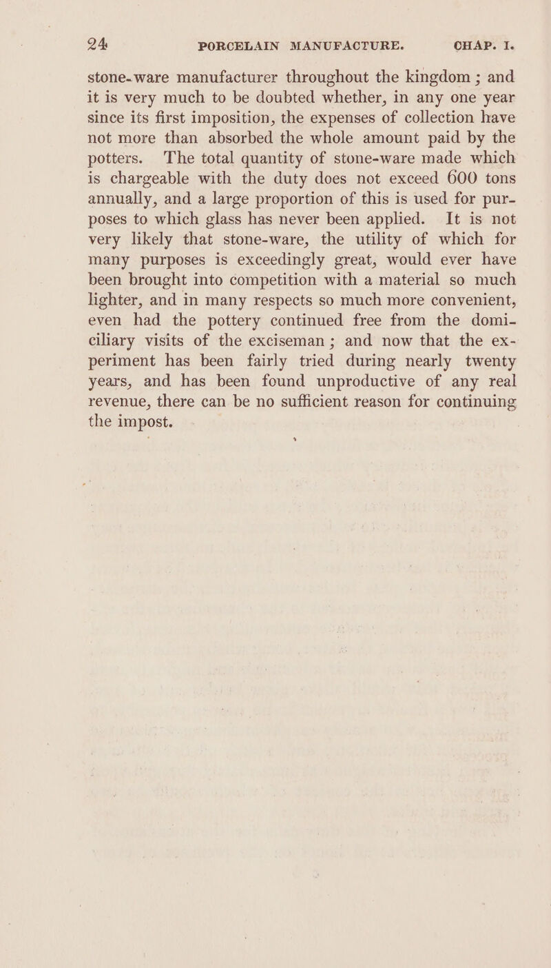 stone-ware manufacturer throughout the kingdom ; and it is very much to be doubted whether, in any one year since its first imposition, the expenses of collection have not more than absorbed the whole amount paid by the potters. The total quantity of stone-ware made which is chargeable with the duty does not exceed 600 tons annually, and a large proportion of this is used for pur- poses to which glass has never been applied. It is not very likely that stone-ware, the utility of which for many purposes is exceedingly great, would ever have been brought into competition with a material so much lighter, and in many respects so much more convenient, even had the pottery continued free from the domi- ciliary visits of the exciseman; and now that the ex- periment has been fairly tried during nearly twenty years, and has been found unproductive of any real revenue, there can be no sufficient reason for continuing the impost. *