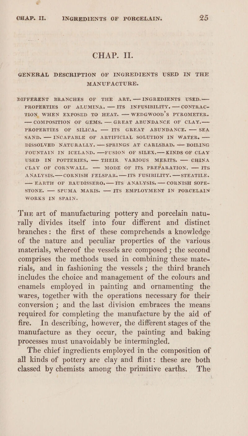 CHAP. II. GENERAL DESCRIPTION OF INGREDIENTS USED IN THE MANUFACTURE. DIFFERENT BRANCHES OF THE ART.— INGREDIENTS USED.— PROPERTIES OF ALUMINA. —ITS INFUSIBILITY. — CONTRAC- TION WHEN EXPOSED TO HEAT. — WEDGWOOD’S PYROMETER. — COMPOSITION OF GEMS. — GREAT ABUNDANCE OF CLAY.— PROPERTIES OF SILICA. — ITS GREAT ABUNDANCE. — SEA SAND. — INCAPABLE OF ARTIFICIAL SOLUTION IN WATER. —— DISSOLVED NATURALLY. — SPRINGS AT CARLSBAD. — BOILING FOUNTAIN IN ICELAND. —FUSION OF SILEX.— KINDS OF CLAY USED IN POTTERIES, — THEIR VARIOUS MERITS. —— CHINA CLAY OF CORNWALL. -— MODE OF ITS PREPARATION. — ITs ANALYSIS.—CORNISH FELSPAR.-—ITS FUSIBILITY. —-STEATILE, — EARTH OF BAUDISSERO.— ITS ANALYSIS. — CORNISH SOPE= STONE. — SPUMA MARIS. — ITS EMPLOYMENT IN PORCELAIN WORKS IN SPAIN. Tuer art of manufacturing pottery and porcelain natu- rally divides itself into four different and distinct branches: the first of these comprehends a knowledge of the nature and peculiar properties of the various materials, whereof the vessels are composed ; the second comprises the methods used in combining these mate- rials, and in fashioning the vessels; the third branch includes the choice and management of the colours and enamels employed in painting and ornamenting the wares, together with the operations necessary for their conversion ; and the last division embraces the means required for completing the manufacture by the aid of fire. In describing, however, the different stages of the manufacture as they occur, the painting and baking processes must unavoidably be intermingled. The chief ingredients employed in the composition of all kinds of pottery are clay and flint: these are both classed by chemists among the primitive earths. The