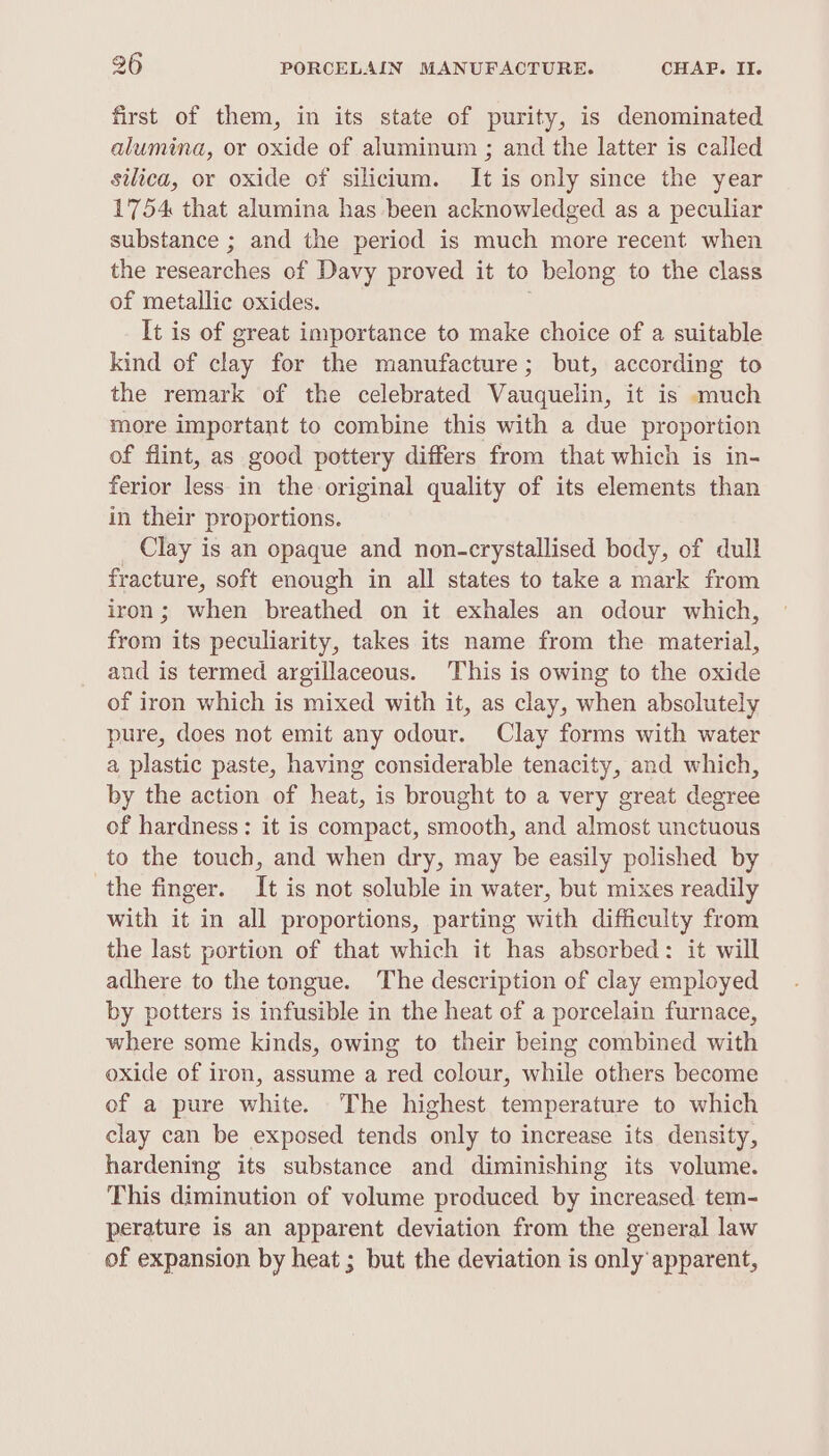 first of them, in its state of purity, is denominated alumina, or oxide of aluminum ; and the latter is called silica, or oxide of silicium. It is only since the year 1754 that alumina has been acknowledged as a peculiar substance ; and the period is much more recent when the researches of Davy proved it to belong to the class of metallic oxides. | It is of great importance to make choice of a suitable kind of clay for the manufacture; but, according to the remark of the celebrated Vauquelin, it is much more important to combine this with a due proportion of flint, as good pottery differs from that which is in- ferior less in the original quality of its elements than in their proportions. Clay is an opaque and non-crystallised body, of dull fracture, soft enough in all states to take a mark from iron; when breathed on it exhales an odour which, from its peculiarity, takes its name from the material, and is termed argillaceous. This is owing to the oxide of iron which is mixed with it, as clay, when absolutely pure, does not emit any odour. Clay forms with water a plastic paste, having considerable tenacity, and which, by the action of heat, is brought to a very great degree of hardness: it is compact, smooth, and almost unctuous to the touch, and when dry, may be easily polished by the finger. It is not soluble in water, but mixes readily with it in all proportions, parting with difficulty from the last portion of that which it has absorbed: it will adhere to the tongue. The description of clay employed by potters is infusible in the heat of a porcelain furnace, where some kinds, owing to their being combined with oxide of iron, assume a red colour, while others become of a pure white. The highest temperature to which clay can be exposed tends only to increase its density, hardening its substance and diminishing its volume. This diminution of volume produced by increased tem- perature is an apparent deviation from the general law of expansion by heat ; but the deviation is only apparent,