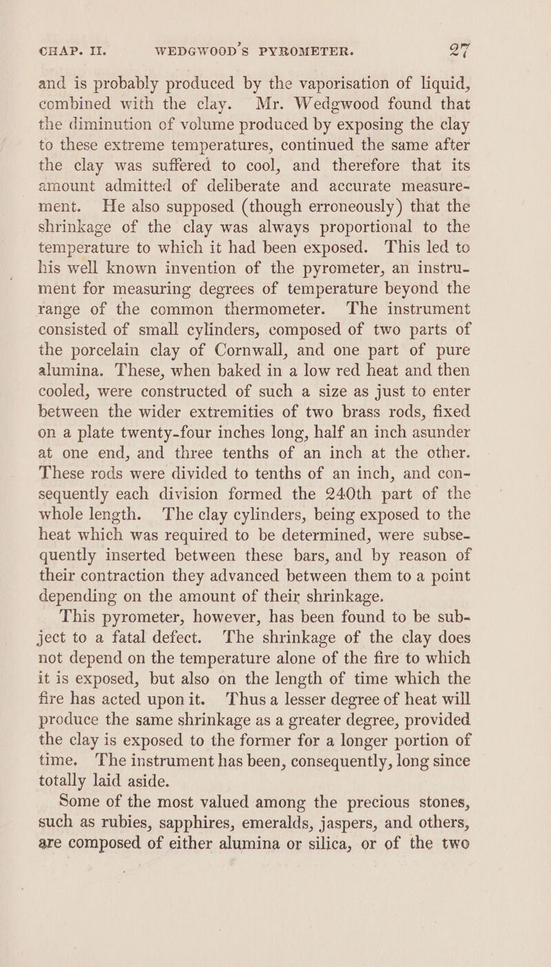 and is probably produced by the vaporisation of liquid, combined with the clay. Mr. Wedgwood found that the diminution of volume produced by exposing the clay to these extreme temperatures, continued the same after the clay was suffered to cool, and therefore that its amount admitted of deliberate and accurate measure- ment. He also supposed (though erroneously) that the shrinkage of the clay was always proportional to the temperature to which it had been exposed. This led to his well known invention of the pyrometer, an instru- ment for measuring degrees of temperature beyond the range of the common thermometer. The instrument consisted of small cylinders, composed of two parts of the porcelain clay of Cornwall, and one part of pure alumina. These, when baked in a low red heat and then cooled, were constructed of such a size as just to enter between the wider extremities of two brass rods, fixed on a plate twenty-four inches long, half an inch asunder at one end, and three tenths of an inch at the other. These rods were divided to tenths of an inch, and con- sequently each division formed the 240th part of the whole length. The clay cylinders, being exposed to the heat which was required to be determined, were subse- quently inserted between these bars, and by reason of their contraction they advanced between them to a point depending on the amount of their shrinkage. This pyrometer, however, has been found to be sub- ject to a fatal defect. The shrinkage of the clay does not depend on the temperature alone of the fire to which it is exposed, but also on the length of time which the fire has acted uponit. Thusa lesser degree of heat will produce the same shrinkage as a greater degree, provided the clay is exposed to the former for a longer portion of time. ‘The instrument has been, consequently, long since totally laid aside. Some of the most valued among the precious stones, such as rubies, sapphires, emeralds, jaspers, and others, are composed of either alumina or silica, or of the two