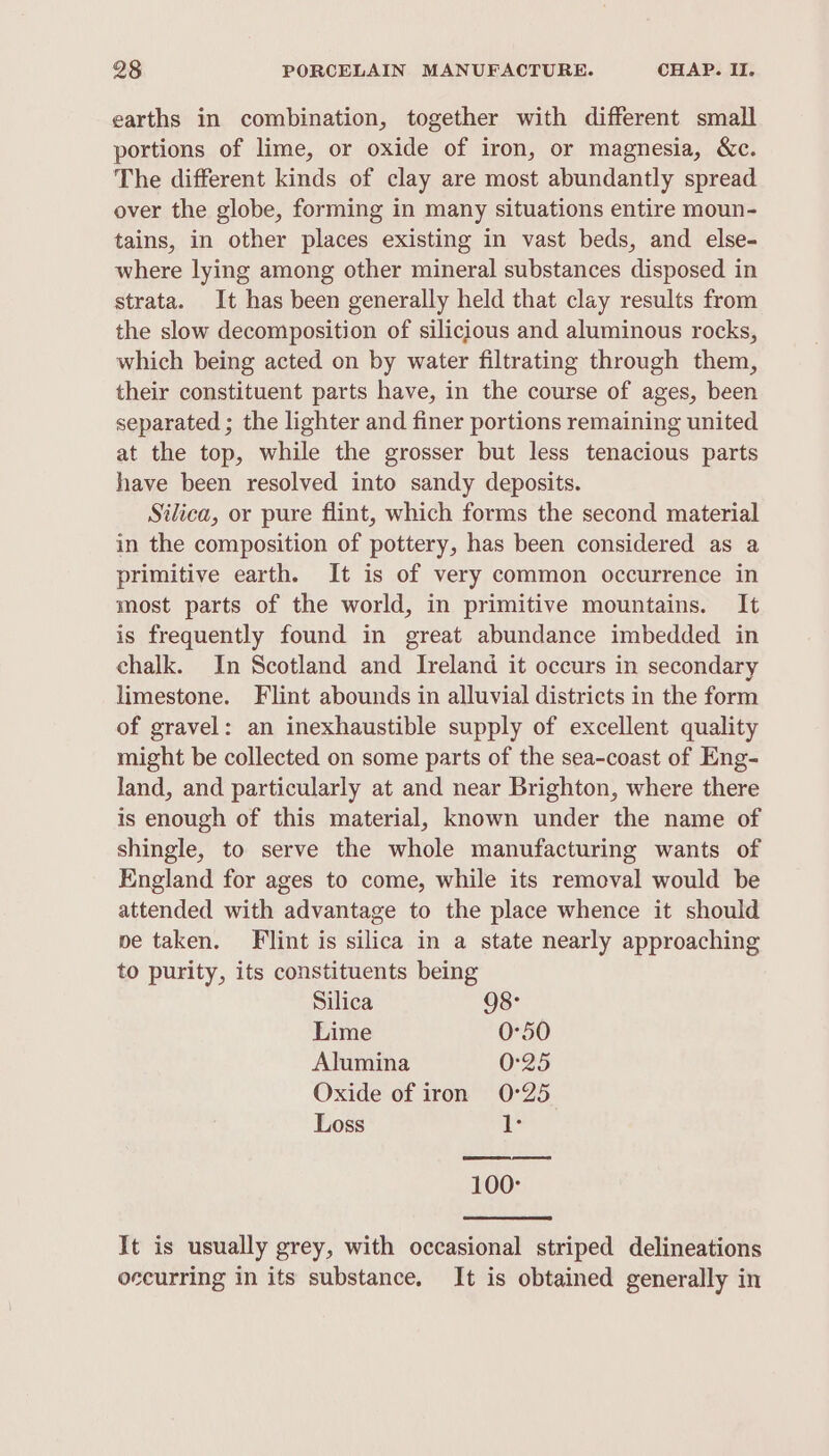 earths in combination, together with different small portions of lime, or oxide of iron, or magnesia, &amp;c. The different kinds of clay are most abundantly spread over the globe, forming in many situations entire moun- tains, in other places existing in vast beds, and else- where lying among other mineral substances disposed in strata. It has been generally held that clay results from the slow decomposition of silicious and aluminous rocks, which being acted on by water filtrating through them, their constituent parts have, in the course of ages, been separated ; the lighter and finer portions remaining united at the top, while the grosser but less tenacious parts have been resolved into sandy deposits. Silica, or pure flint, which forms the second material in the composition of pottery, has been considered as a primitive earth. It is of very common occurrence in most parts of the world, in primitive mountains. It is frequently found in great abundance imbedded in chalk. In Scotland and Ireland it occurs in secondary limestone. Flint abounds in alluvial districts in the form of gravel: an inexhaustible supply of excellent quality might be collected on some parts of the sea-coast of Eng- land, and particularly at and near Brighton, where there is enough of this material, known under the name of shingle, to serve the whole manufacturing wants of England for ages to come, while its removal would be attended with advantage to the place whence it should ve taken. Flint is silica in a state nearly approaching to purity, its constituents being Silica 98: Lime 0°50 Alumina 0°25 Oxide of iron 0°25 Loss iL 100: It is usually grey, with occasional striped delineations occurring in its substance. It is obtained generally in
