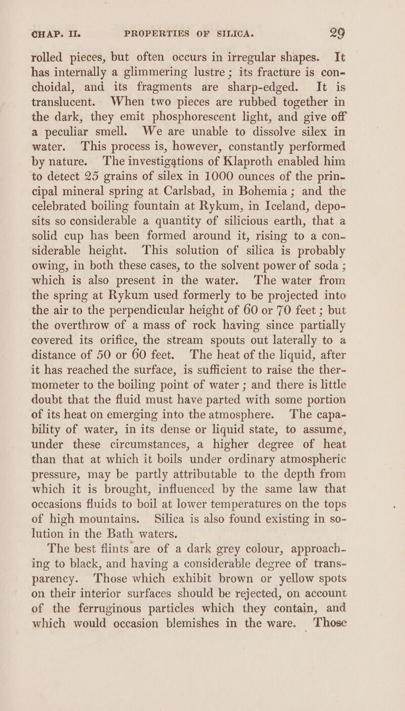 rolled pieces, but often occurs in irregular shapes. It has internally a glimmering lustre ; its fracture is con- choidal, and its fragments are sharp-edged. It is translucent. When two pieces are rubbed together in the dark, they emit phosphorescent light, and give off a peculiar smell. We are unable to dissolve silex in water. This process is, however, constantly performed by nature. The investigations of Klaproth enabled him to detect 25 grains of silex in 1000 ounces of the prin- cipal mineral spring at Carlsbad, in Bohemia; and the celebrated boiling fountain at Rykum, in Iceland, depo- sits so considerable a quantity of silicious earth, that a solid cup has been formed around it, rising to a con- siderable height. This solution of silica is probably owing, in both these cases, to the solvent power of soda ; which is also present in the water. The water from the spring at Rykum used formerly to be projected into the air to the perpendicular height of 60 or 70 feet ; but the overthrow of a mass of rock having since partially covered its orifice, the stream spouts out laterally to a distance of 50 or 60 feet. The heat of the liquid, after it has reached the surface, is sufficient to raise the ther- mometer to the boiling point of water ; and there is little doubt that the fluid must have parted with some portion of its heat on emerging into the atmosphere. The capa- bility of water, in its dense or liquid state, to assume, under these circumstances, a higher degree of heat than that at which it boils under ordinary atmospheric pressure, may be partly attributable to the depth from which it is brought, influenced by the same law that occasions fluids to boil at lower temperatures on the tops of high mountains. Silica is also found existing in so- lution in the Bath waters. The best flints are of a dark grey colour, approach- ing to black, and having a considerable degree of trans- parency. Those which exhibit brown or yellow spots on their interior surfaces should be rejected, on account of the ferruginous particles which they contain, and which would occasion blemishes in the ware. Those