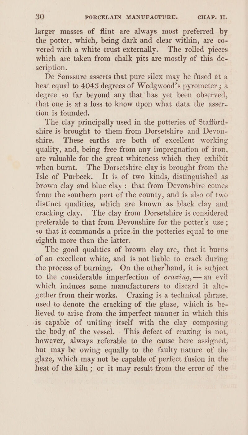 larger masses of flint are always most preferred by the potter, which, being dark and clear within, are co- vered with a white crust externally. The rolled pieces which are taken from chalk pits are mostly of this de- scription. De Saussure asserts that pure silex may be fused at a heat equal to 4043 degrees of Wedgwood’s pyrometer ; a degree so far beyond any that has yet been observed, that one is at a loss to know upon what data the asser- tion is founded. The clay principally used in the potteries of Stafford- shire is brought to them from Dorsetshire and Devon- shire. These earths are both of excellent working quality, and, being free from any impregnation of iron, are valuable for the great whiteness which they exhibit when burnt. The Dorsetshire clay is brought from the Isle of Purbeck. It is of two kinds, distinguished as brown clay and blue clay: that from Devonshire comes from the southern part of the county, and is also of two distinct qualities, which are known as black clay and cracking clay. The clay from Dorsetshire is considered preferable to that from Devonshire for the potter’s use ; so that it commands a price-in the potteries equal to one eighth more than the latter. The good qualities of brown clay are, that it burns of an excellent white, and is not liable to crack during the process of burning. On the other‘hand, it is subject to the considerable imperfection of erazing,— an evil which induces some manufacturers to discard it alto- gether from their works. Crazing is a technical phrase, used to denote the cracking of the glaze, which is be- lieved to arise from the imperfect manner in which this is capable of uniting itself with the clay composing the body of the vessel. . This defect of crazing is not, however, always referable to the cause here assigned, but may be owing equally to the faulty nature of the glaze, which may not be capable of perfect fusion in the heat of the kiln; or it may result from the error of the